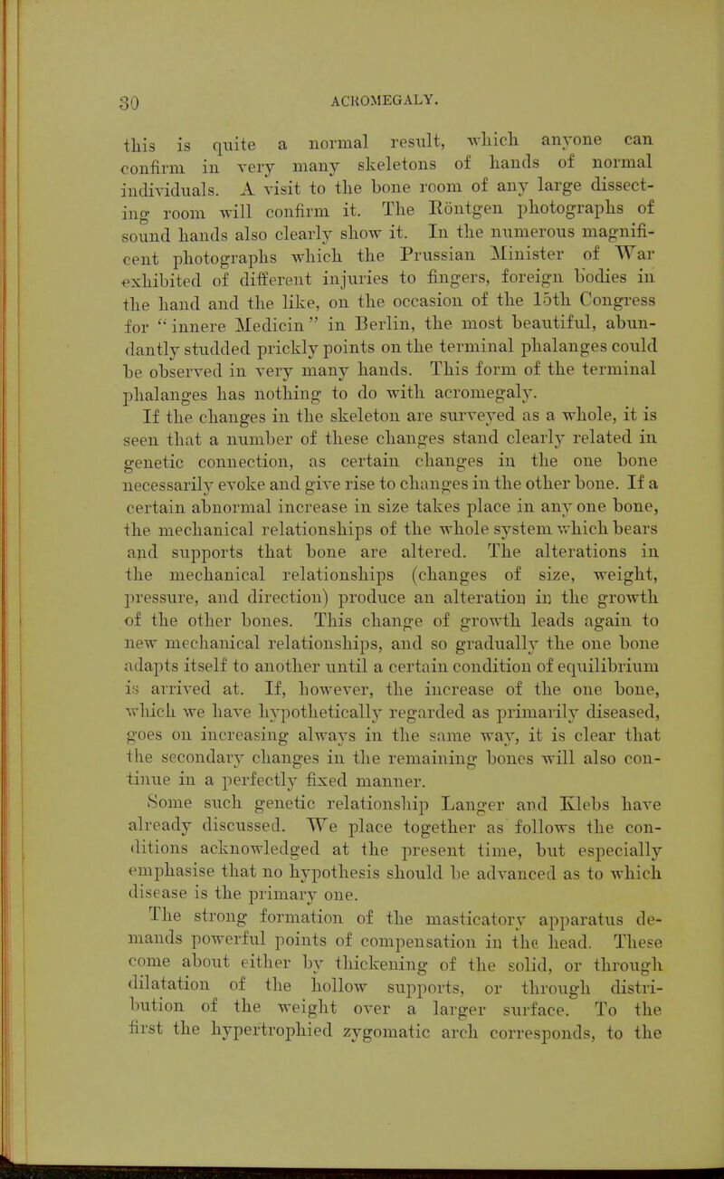 this is quite a normal result, wliicli anyone can confirm in very many skeletons of hands of normal individuals. A visit to the bone room of any large dissect- ing room will confirm it. The Rontgen photographs of sound hands also clearly show it. In the numerous magnifi- cent photographs which the Prussian Minister of War exhibited of different injuries to fingers, foreign bodies in the hand and the like, on the occasion of the loth Congress for innere Medicin  in Berlin, the most beautiful, abun- dantly studded prickly points on the terminal phalanges could be observed in very many hands. This form of the terminal phalanges has nothing to do with acromegaly. If the changes in the skeleton are surveyed as a whole, it is seen that a number of these changes stand clearly related in genetic connection, as certain changes in the one bone necessarily evoke and give rise to changes in the other bone. If a certain abnormal increase in size takes place in any one bone, the mechanical relationships of the whole system vrhich bears ajid supports that bone are altered. The alterations in the mechanical relationships (changes of size, weight, pressure, and direction) produce an alteration in the growth of the other bones. This change of growth leads again to new mechanical relationships, and so gradually the one bone adapts itself to another until a certain condition of equilibrium is arrived at. If, however, the increase of the one bone, which we have hypothetically regarded as primarily diseased, goes on increasing alwaj's in the same way, it is clear that the secondary changes in the remaining bones will also con- tinue in a perfectly fixed manner. Some such genetic relationship Langer and Klebs have already discussed. We place together as follows the con- ditions acknowledged at the present time, but especially emphasise that no hypothesis should be advanced as to which disease is the primary one. The strong formation of the masticatory apparatus de- mands powerful points of compensation in the head. These come about either by thickening of the solid, or through dilatation of the hollow supports, or through distri- bution of the weight over a larger surface. To the first the hypertrophied zygomatic arch corresponds, to the