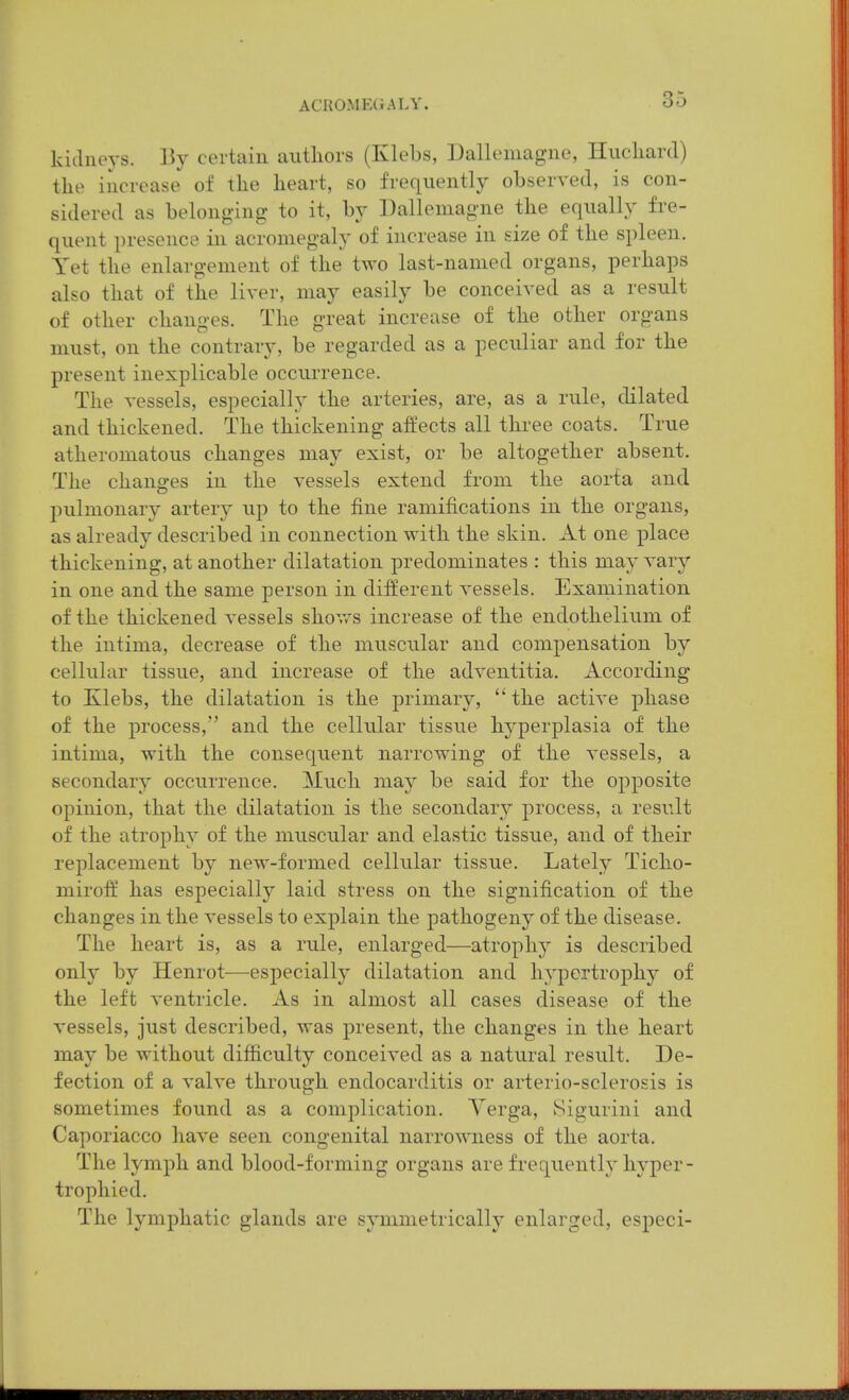 kidneys. certain autliors (Klebs, Dalleniagne, Hucliard) the increase of the heart, so frequently observed, is con- sidered as belonging to it, by Dalleniagne the equally fre- quent presence in acromegaly of increase in size of the spleen. Yet the enlargement of the two last-named organs, perhaps also that of the liver, may easily be conceived as a result of other changes. The great increase of the other organs must, on the contrary, be regarded as a peculiar and for the present inexplicable occurrence. The vessels, especially the arteries, are, as a rule, dilated and thickened. The thickening affects all three coats. True atheromatous changes may exist, or be altogether absent. The changes in the vessels extend from the aorta and pulmonary artery up to the fine ramifications in the organs, as already described in connection, with the skin. At one place thickening, at another dilatation predominates : this may vary in one and the same person in different vessels. Examination of the thickened vessels shows increase of the endothelium of the intima, decrease of the muscular and compensation by cellular tissue, and increase of the adventitia. According to Klebs, the dilatation is the primary, the active phase of the process, and the cellular tissue hyperplasia of the intima, with the consequent narrowing of the vessels, a secondary occurrence. Much may be said for the opposite opinion, that the dilatation is the secondary process, a result of the atrophy of the muscular and elastic tissue, and of their replacement by new-formed cellular tissue. Lately Ticho- miroft' has especially laid stress on the signification of the changes in the vessels to explain the pathogeny of the disease. The heart is, as a rule, enlarged—atrophy is described only by Henrot—especially dilatation and hypertrophy of the left ventricle. As in almost all cases disease of the vessels, just described, was present, the changes in the heart may be without difficulty conceived as a natural result. De- fection of a valve through endocarditis or arterio-sclerosis is sometimes found as a complication. Yerga, Sigurini and Caporiacco have seen congenital narrowness of the aorta. The lymph and blood-forming organs are frequently hyper- trophied. The lymphatic glands are symmetrically enlarged, especi-