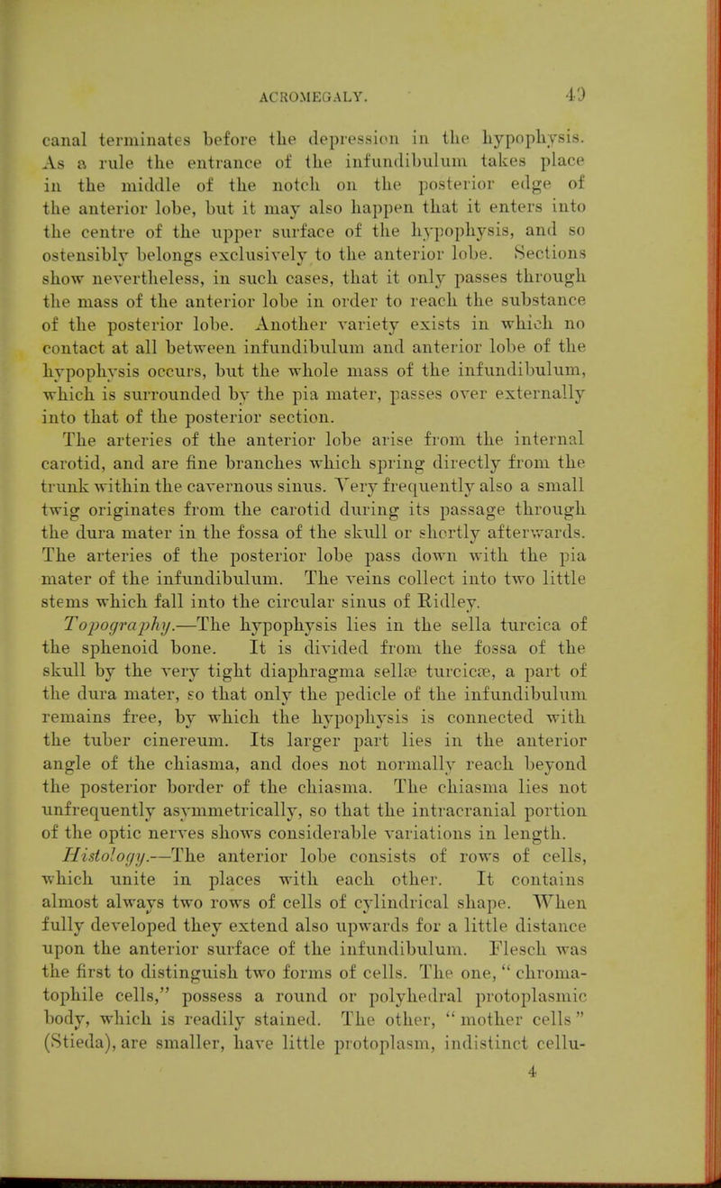 canal terminates before the depression in the hypophysis. As a rule the entrance of the infundibukuu takes place in the middle of the notch on the posterior edge of the anterior lobe, but it may also happen that it enters into the centre of the upper surface of the hypophysis, and so ostensibly belongs exclusively to the anterior lobe. Sections show nevertheless, in such cases, that it only passes through the mass of the anterior lobe in order to reach the substance of the posterior lobe. Another A'ariety exists in which no contact at all between infundibulum and anterior lobe of the hypophysis occurs, but the whole mass of the infundibulum, which is surrounded by the pia mater, passes over externally into that of the posterior section. The arteries of the anterior lobe arise from the internal carotid, and are fine branches which spring directly from the trunk within the cavernous sinus. Yery frequently also a small twig originates from the carotid during its passage through the dura mater in the fossa of the skull or shortly afterwards. The arteries of the posterior lobe pass down with the pia mater of the infundibulum. The veins collect into two little stems which fall into the circular sinus of Ridley. Topography.—The hypophysis lies in the sella turcica of the sphenoid bone. It is divided from the fossa of the skull by the very tight diaphragma sellte turcicee, a part of the dura mater, so that only the pedicle of the infundibulum remains free, by which the hypophysis is connected with the tuber cinereum. Its larger part lies in the anterior angle of the chiasma, and does not normally reach beyond the posterior border of the chiasma. The chiasma lies not unfrequently asymmetrically, so that the intracranial portion of the optic nerves shows considerable variations in length. Histology.—The anterior lobe consists of rows of cells, which unite in places with each other. It contains almost always two rows of cells of cylindrical shape. When fully developed they extend also upwards for a little distance upon the anterior surface of the infundibulum. Flesch was the first to distinguish two forms of cells. The one,  chroma- tophile cells, possess a round or polyhedral protoplasmic body, which is readily stained. The other,  mother cells  (Stieda), are smaller, have little protoplasm, indistinct cellu- 4