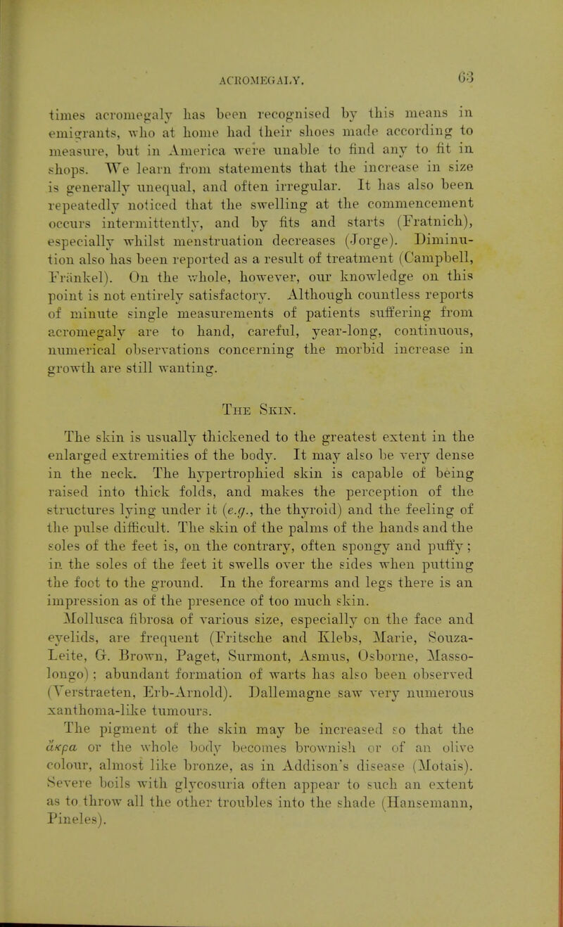 times acromegaly lias been recognised by tbis means in emicyrants, who at bonie bad tbeir sboes made according to measure, but in America were unable to find any to fit in shops. AVe learn from statements that the increase in size is generally unequal, and often irregular. It has also been repeatedly noticed that the swelling at the commencement occurs intermittently, and by fits and starts (Fratnich), especially whilst menstruation decreases (Jorge). Diminu- tion also has been reported as a result of treatment (Campbell, rriinkel). On the v/hole, however, our knowledge on this point is not entirely satisfactory. Although countless reports of minute single measurements of patients suffering from acromegaly are to hand, careful, year-long, continuous, numerical observations concerning the morbid increase in growth are still wanting. The Skin. The skin is usually thickened to the greatest extent in the enlarged extremities of the body. It may also be very dense in the neck. The hj-pertrophied skin is capable of being raised into thick folds, and makes the perception of the structures lying under it {e.g., the thyroid) and the feeling of the pulse difficult. The skin of the palms of the hands and the soles of the feet is, on the contrary, often spongy and puffy; in the soles of the feet it swells over the sides when putting the foot to the ground. In the forearms and legs there is an impression as of the presence of too much skin. Mollusca fibrosa of various size, especially on the face and eyelids, are frequent (Fritsche and Klebs, Marie, Souza- Leite, Gr. Brown, Paget, Surmont, Asmus, Osborne, Masso- longo) ; abundant formation of warts has also been observed (Yerstraeten, Erb-Arnold). Dallemagne saw very numerous xanthoma-like tumours. The pigment of the skin may be increased so that the ciKpa or the whole body becomes brownish or of an olive colour, almost like bronze, as in Addison's disease (Motais). Severe boils with glycosuria often appear to such an extent as to throw all the other troubles into the shade (Hansemann, Pineles).