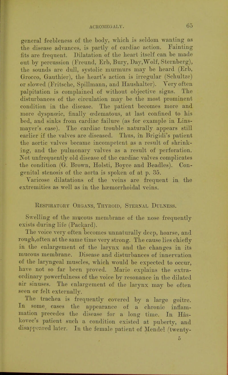 p:cneral feebleness of the body, wbich is seldom wanting as the disease advances, is partly of cardiac action. Fainting fits are frequent. ]^ilatation of the heart itself can be made out by jiercussion (Freund, Erb, Bury, Day,Wolf, Sternberg), the sounds are dull, systolic murmurs may be heard (Erb, Grocco, Gauthier), the heart's action is irregular (vSchultze) or slowed (Fritsche, Spillmann, and Haushalter). Very often palpitation is complained of without objective signs. The disturbances of the circulation may be the most prominent condition in the disease. The patient becomes more and more dyspnoeic, finally cedematous, at last confined to his bed, and sinks from cardiac failure (as for example in Lins- mayer's case). The cardiac trouble naturally appears still earlier if the valves are diseased. Thus, in Brigidi's patient the aortic valves became incompetent as a result of shrink- ing, and the pulmonary valves as a result of perforation. x\ot imfrequently old disease of the cardiac valves complicates the condition (G. Brown, Holsti, Boyce and Beadles). Con- genital stenosis of the aorta is spoken of at p. 35. Varicose dilatations of the veins are frequent in the extremities as well as in the hcemorrhoidal veins. Eespiratory Orgaxs, Thyroid, Sternal Dulness. Swelling of the mucous membrane of the nose frequently exists during life (Packard). The voice very often becomes unnaturally deep, hoarse, and rough,often at the same time very strong. The cause lies chiefly in the enlargement of the larynx and the changes in its mucous membrane. Disease and disturbances of innervation of the laryngeal muscles, which would be expected to occur, have not so far been proved. Marie explains the extra- ordinary powerfulness of the voice by resonance in the dilated air sinuses. The enlargement of the larynx may be often seen or felt externally. The trachea is frequently covered by a large goitre. In some, cases the appearance of a chronic inflam- mation precedes the disease for a long time. In Has- kovec's patient such a condition existed at puberty, and disapp-:.'ared later. In the female patient of Mendel (twenty- 6