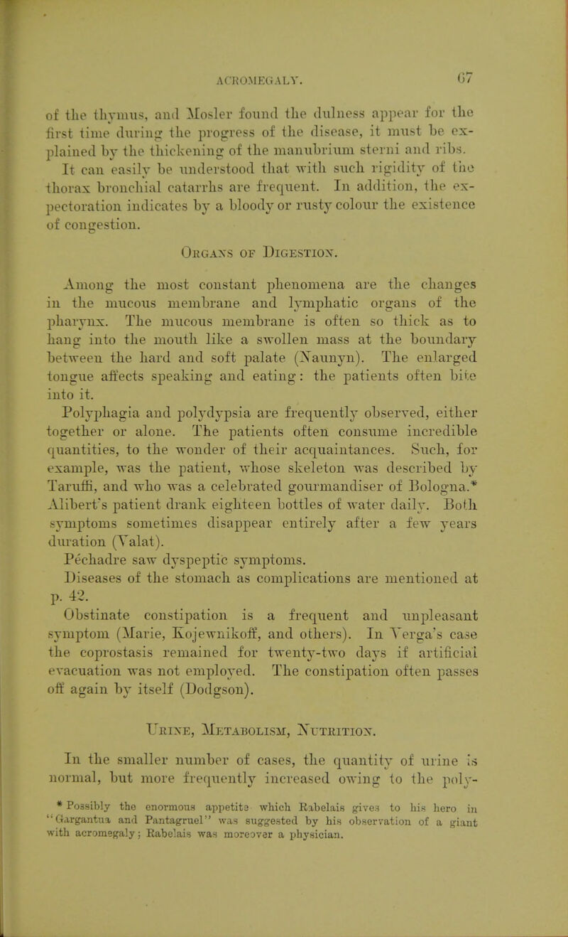 of the thymus, and Mosler found the dulness appear for the first time during: the progress of the disease, it must be ex- plained by the thickening of the manubrium sterni and ribs. It can easily be understood that with such rigidity of the thorax bronchial catarrhs are frequent. In addition, the ex- pectoration indicates by a bloody or rusty colour the existence of congestion. Orgaxs of Digestiox. Among the most constant phenomena are the changes in the mucous membrane and lymphatic organs of the pharynx. The mucous membrane is often so thick as to hang into the mouth like a swollen mass at the boundary between the hard and soft palate (Xaunyn). The enlarged tongue affects sjDeaking and eating: the patients often bite into it. Polyphagia and polydypsia are frequently observed, either together or alone. The patients often consume incredible quantities, to the wonder of their acquaintances. Such, for example, was the patient, vrhose skeleton was described by Taruiii, and who was a celebrated goui'mandiser of Bologna.* Alibert's patient drank eighteen bottles of water daily. Both symptoms sometimes disappear entirely after a few years duration (Yalat). Pechadre saw dyspeptic symptoms. Diseases of the stomach as complications are mentioned at Obstinate constipation is a frequent and unpleasant symptom (Marie, Kojewnikoff, and others). In Yerga's case the coprostasis remained for twenty-two days if artificial evacuation was not employed. The constipation often passes off again by itself (Dodgson). Urine, Metabolism, NrxiiiTiox. In the smaller number of cases, the quantity of urine is normal, but more frequently increased owing to the p(d\'- * Possibly tho enormous appetite which Eabelais gives to hin hero in ''Gargantua and Pantagruel was suggested by his observation of a giant with acromegaly; Rabelais was moreover a physician.