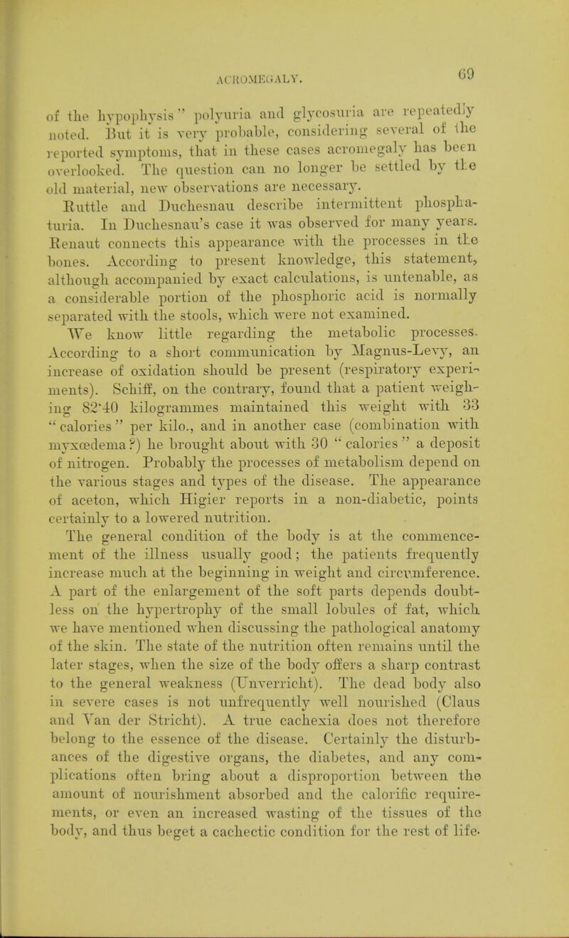 of the liypopliysis  polyuria and glycosuria are repeatedly noted. ]3ut it is very probable, considering several of llie reported symptoms, that in these cases acromegaly has been overlooked. The question can no longer be settled by tie old material, new observations are necessary. Euttle and Duchesnau describe intermittent phospha- turia. In Duchesnau's case it was observed for many years. Renaut connects this appearance with the processes in the bones. According to present knowledge, this statement, although accompanied by exact calculations, is untenable, as a considerable portion of the phosphoric acid is normally separated with the stools, which were not examined. ^Ye know little regarding the metabolic processes. According to a short communication by Magnus-Le\y, an increase of oxidation should be present (respiratory experi- ments). vSchifE, on the contrary, found that a patient vreigh-- iug 82'40 kilogrammes maintained this weight with 33  calories  per kilo., and in another case (combination with myxoedema ?) he brought about with 30  calories  a deposit of nitrogen. Probably the processes of metabolism depend on the various stages and types of the disease. The appearance of aceton, which Higier reports in a non-diabetic, points certainly to a lowered nutrition. The general condition of the body is at the commence- ment of the illness usually good; the patients frequently increase much at the beginning in weight and circumference. A part of the enlargement of the soft parts depends doubt- less on the hypertrophy of the small lobules of fat, which we have mentioned when discussing the pathological anatomy of the skin. The state of the nutrition often remains until the later stages, when the size of the body offers a sharp contrast to the general weakness (Unverricht). The dead hodj also in severe cases is not unfrequently well nourished (Clans and Van der Stricht). A true cachexia does not therefore belong to the essence of the disease. Certainly the disturb- ances of the digestive organs, the diabetes, and any com- plications often bring about a disproportion between the amount of nourishment absorbed and the calorific require- ments, or even an increased wasting of the tissues of the body, and thus beget a cachectic condition for the rest of life-