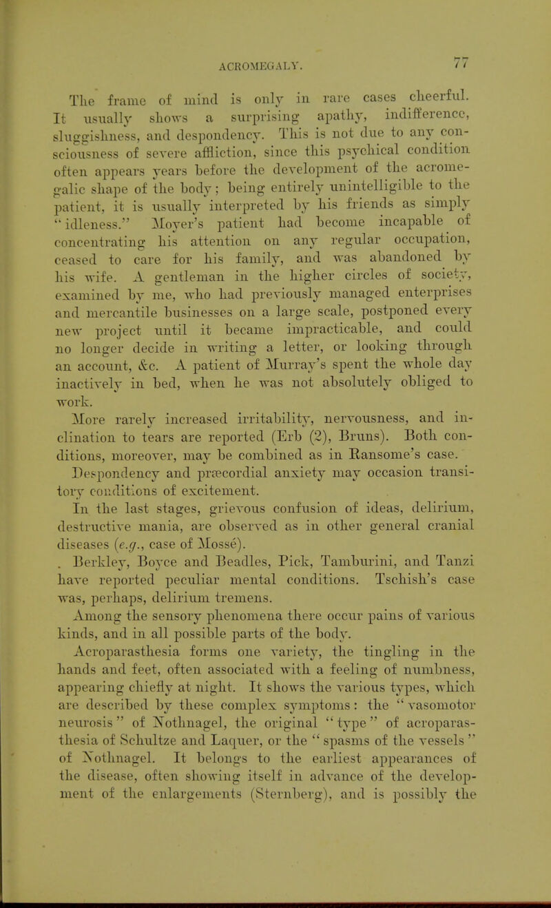 The frame of mind is only in rare cases clieerful. It usually shows a surprising apatliy, indifference, sluggisliness, and despondency. Tliis is not due to any con- sciousness of severe affliction, since tins psychical condition often appears years before the development of the acrome- galic shape of the body ; being entirely unintelligible to the patient, it is usually ^interpreted by his friends as simply idleness. Moyer's patient had become incapable of concentrating his attention on any regular occupation, ceased to care for his family, and was abandoned by his wife. A gentleman in the higher circles of society, examined by me, who had previously managed enterprises and mercantile businesses on a large scale, postponed every new project until it became impracticable, and could no longer decide in writing a letter, or looking through, an account, &c. A patient of ^lurray's spent the whole day inactively in bed, when he was not absolutely obliged to work. More rarelv increased irritability, nervousness, and in- clination to tears are reported (Erb (2), Bruns). Both con- ditions, moreover, may be combined as in Ransome's case. Despondency and prtecordial anxiety may occasion transi- tory conditions of excitement. In the last stages, grievous confusion of ideas, delirium, destructive mania, are observed as in other general cranial diseases {e.g., case of Mosse). Berkley, Boyce and Beadles, Pick, Tamburini, and Tanzi have reported peculiar mental conditions. Tschish's case was, perhaps, delirium tremens. Among the sensory phenomena there occur pains of various kinds, and in all possible parts of the body. Acroparasthesia forms one variety, the tingling in the hands and feet, often associated with a feeling of numbness, appearing chiefly at night. It shows the various types, which are described by these complex sj-mptoms: the  vasomotor neurosis of Nothnagel, the original type of acroparas- thesia of Schultze and Laquer, or the  spasms of the vessels  of Xothnagel. It belongs to the earliest appearances of the disease, often showing itself in advance of the develop- ment of the enlargements (Sternberg), and is possibly the