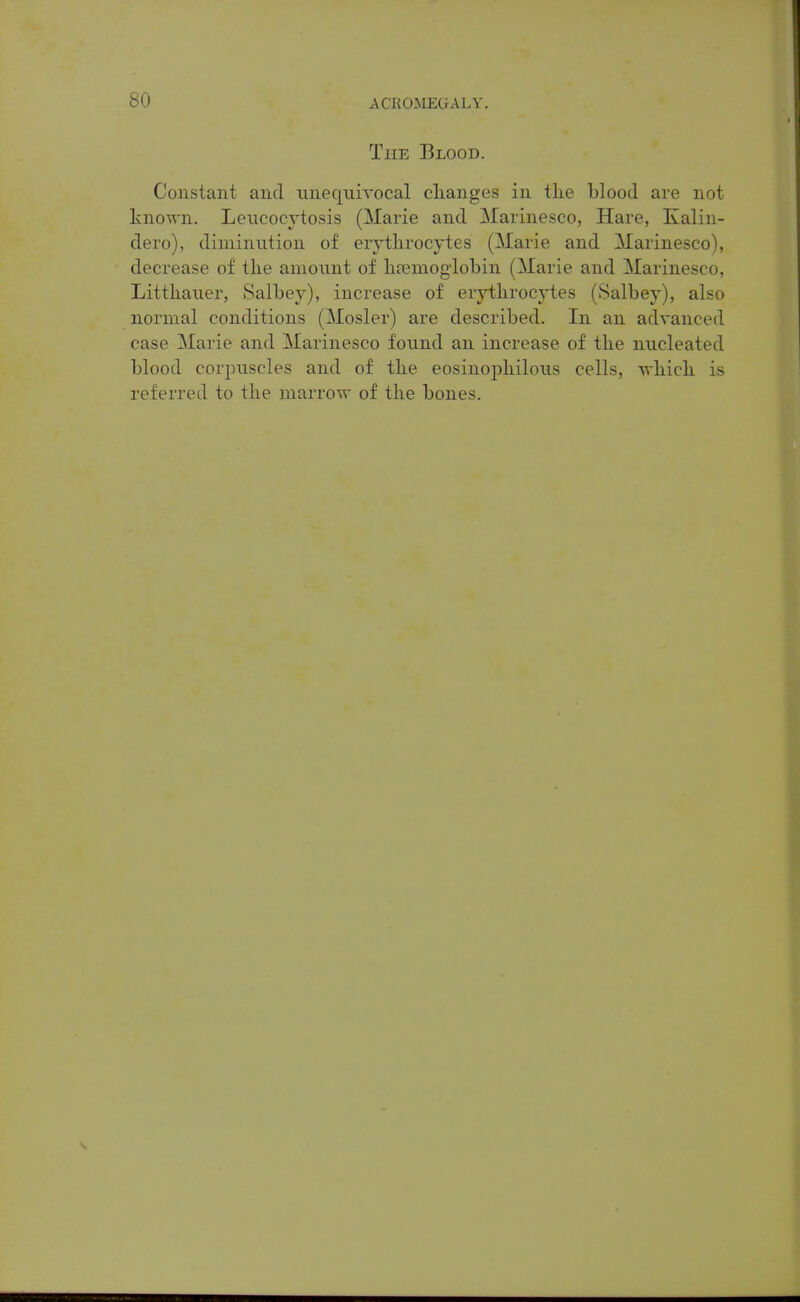 The Blood. Constant and unequivocal clianges in tlie blood are not known. Leiicocytosis (Marie and Marinesco, Hare, Kalin- dero), diminution of erytlirocytes (Marie and Marinesco), decrease of the amount of hremoglobin (Marie and Marinesco, Littliauer, Salbej), increase of erytlirocytes (Salbey), also normal conditions (Mosler) are described. In an advanced case Marie and Marinesco found an increase of tlie nucleated blood corpuscles and of tbe eosinopliilous cells, -vrlLicli is referred to tlie marrow of tlie bones.