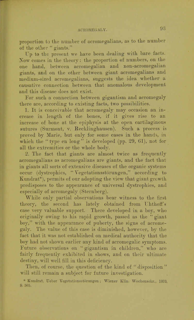 proportion to the number of acromegalians, as to tlie number of the otiiei'  giants. Tp to the present we have been dealing with bare facts. Xow comes in the theory: the proportion of numbers, on the one hand, between acroniegalian and non-acromegalian giants, and on the other between giant acromegalians and medium-sized acromegalians, suggests the idea whether a causative connection between that anomalous development and this disease does not exist. For such a connection between gigantism and acromegaly there are, according to existing facts, two possibilities. 1. It is conceivable that acromegaly may occasion an in- crease in length of the bones, if it gives rise to an increase of bone at the epiphysis at the open cartilaginous sutures (Surmont, v. Recklinghausen). Such a process is proved by Marie, but only for some cases in the hands, in which the type en long is developed (pp. 29, 61), not for all the extremities or the whole body. 2. The fact that giants are almost twice as frequently acromegalians as acromegalians are giants, and the fact that in giants all sorts of extensive diseases of the organic systems occur (dystrophies,  Yegetationsstorungen, according to Kundrat*), permits of our adopting the view that giant growth predisposes to the appearance of universal dystrophies, and especially of acromegaly' (Sternberg). While only partial observations bear witness to the first theory, the second has lately obtained from TJhtholf's case very valuable support. There developed in a boy, who originally owing to his rapid growth, passed as the  giant boy, with the appearance of pubert}', the signs of acrome- galy. The value of this case is diminished, however, by the fact that it was not established on medical authority that the boy had not shown earlier any kind of acromegalic symptoms. Future observations on  gigantism in children, who are fairly frequently exhibited in shows, and on their ultimate destiny, will well fill in this deficiency. Then, of course, the question of the kind of  disposition  will still remain a subject for future investigation. * Kundrat, Ueber Vegetationsitiirmigen; VYiener Klin. Woclienscbr.. 1893, S. 505.