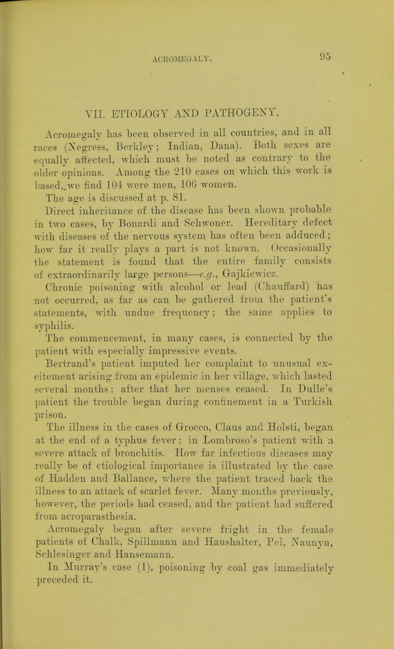 YII. ETIOLOGY AND PATHOGPJNY. Acromegaly lias been observed in all countries, and in all races (Xegress, Berklej'; Indian, Dana). Both sexes are eqiially aifected, wbicb must be noted as contrary' to tbe older opinions. Among tbe 210 cases on which this work is based,^we find 104 were men, 106 women. The age is discussed at p. 81. Direct inheritance of the disease has been shown probable in two cases, by Bonardi and vSchwoner. Hereditary defect with diseases of the nervous system has often been adduced; how far it really plays a part is not known. Occasionally the statement is found that the entire family consists of extraordinarily large persons—e.g., Gajkiewicz. Chronic poisoning with alcohol or lead (Chauffard) has not occurred, as far as can be gathered from the patient's statements, Avith undue frequency; the same applies to syphilis. The commencement, in many cases, is connected by the patient with especially impressive events. Bertrand's patient imputed her complaint to unusual ex- citement arising from an epidemic in her village, which lasted several months ; after that her menses ceased. In Dulle's patient the trouble began during confinement in a Turkish prison. The illness in the cases of Grocco, Glaus and Holsti, began at the end of a typhus fever; in Lombroso's patient with a severe attack of bronchitis. How far infectious diseases may really be of etiological importance is illustrated hj the case of Hadden and Ballance, vrhere the patient traced back the illness to an attack of scarlet fever. Many months previously, however, the periods had ceased, and the patient had suffered from acroparasthesia. Acromegaly began after severe fright in the female patients of Chalk, Spillmann and Haushalter, Pel, xSaunyn, Schlesinger and Hansemann. In Murray's case (1), poisoning by coal gas immediately preceded it.