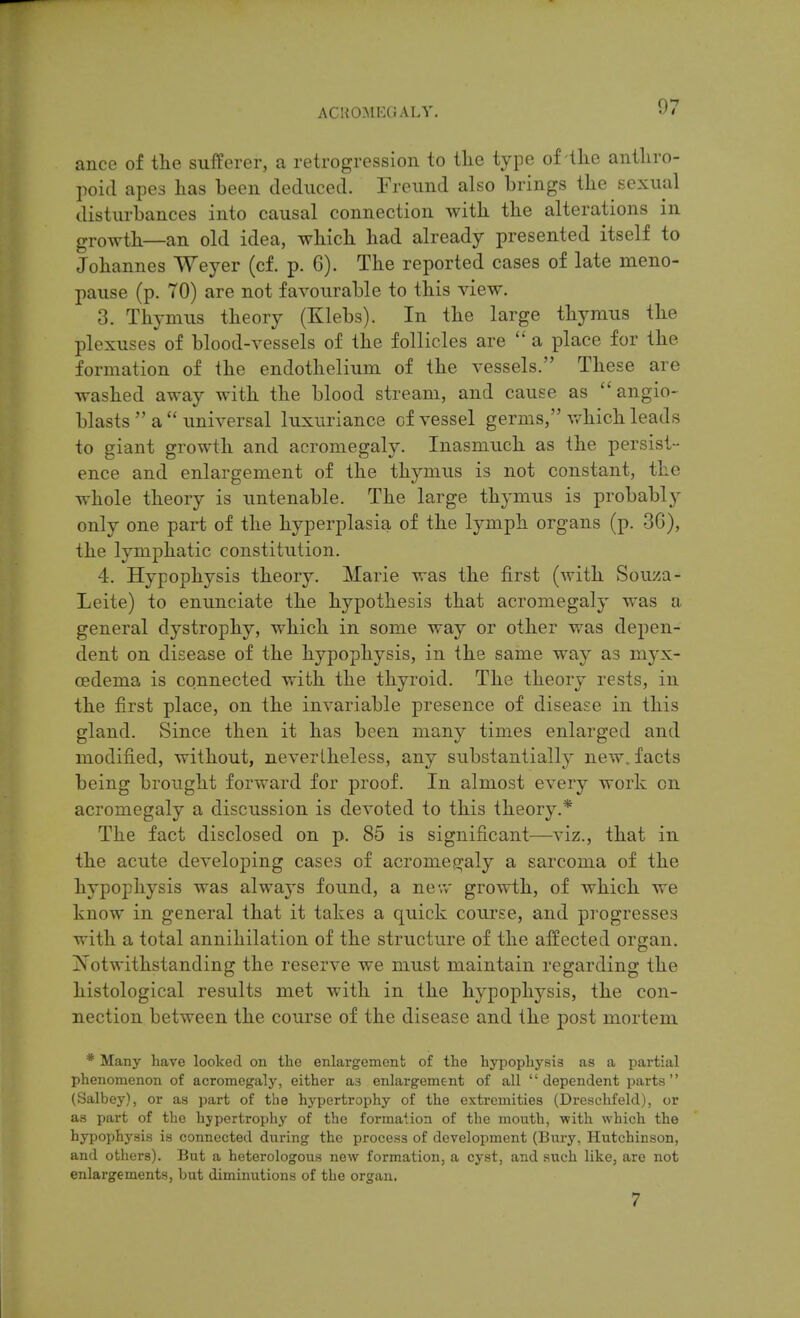 ance of the sufferer, a retrogression to the type of the anthro- poid apes has been deduced. Freund also brings the sexual disturbances into causal connection with the alterations in growth—an old idea, which had already presented itself to Johannes Weyer (cf. p. G). The reported cases of late meno- pause (p. 70) are not favourable to this view. 3. Thymus theory (Klebs). In the large thymus the plexuses of blood-vessels of the follicles are  a place for the formation of the endothelium of the vessels. These are washed away with the blood stream, and cause as  angio- blasts  a  universal luxuriance of vessel germs, which leads to giant growth and acromegaly. Inasmuch as the persist- ence and enlargement of the thymus is not constant, the whole theory is untenable. The large thymus is probably only one part of the hyperplasia of the lymph organs (p. 3G), the lymphatic constitution. 4. Hypophysis theory. Marie was the first (Avith Souza- Leite) to enunciate the hypothesis that acromegaly was a general dystrophy, which in some way or other was depen- dent on disease of the hypophysis, in the same way as myx- cedema is connected with the thyroid. The theory rests, in the first place, on the invariable presence of disease in this gland. vSince then it has been many times enlarged and modified, without, nevertheless, any substantially new. facts being brought forward for proof. In almost every work on acromegaly a discussion is devoted to this theory.* The fact disclosed on p. 85 is significant—viz., that in the acute developing cases of acromeg^aly a sarcoma of the hypophysis was always found, a new growth, of which we know in general that it takes a quick course, and progresses with a total annihilation of the structure of the affected organ. Is otwithstanding the reserve we must maintain regarding the histological results met with in the hypophysis, the con- nection between the course of the disease and the post mortem * Many have looked on the enlargemenb of the hypopliysig as a partial phenomenon of acromegaly, either aa enlargement of all dependent parts (Salbey), or as part of the hypertrophy of the extremities (Dreschfeld), or as part of the hypertrophy of the formation of the mouth, with which the hypophysis is connected during the process of development (Bury, Hutchinson, and others). But a heterologous new formation, a cyst, and such like, are not enlargements, but diminutions of the organ. 7