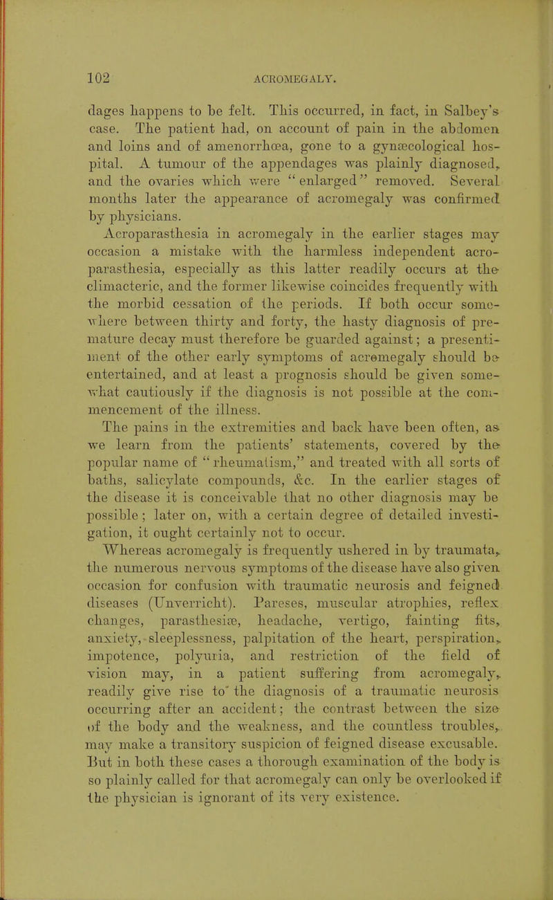 dages liappens to be felt. Tliis occurred, in fact, in Salbey's case. Tlie patient liad, on account of pain in the abdomen and loins and of amenorrhoea, gone to a gyncecological lios- pital. A tumour of the appendages was plainly diagnosed,, and the ovaries which were  enlarged removed. Several months later the appearance of acromegaly was confirmed by physicians. Acroparasthesia in acromegaly in the earlier stages may occasion a mistake with the harmless independent acro- parasthesia, especially as this latter readily occurs at the- climacteric, and the former likewise coincides fi^equently with the morbid cessation of the periods. If both occur some- where between thirty and forty, the hasty diagnosis of pre- mature decay must therefore be guarded against; a presenti- ment of the other early symptoms of acromegaly should be- entertained, and at least a prognosis should be given some- what cautiously if the diagnosis is not possible at the com- mencement of the illness. The pains in the extremities and back have been often, a» we learn from the patients' statements, covered by the- popular name of  rheumalism, and treated with all sorts of baths, salicylate compounds, &c. In the earlier stages of the disease it is conceivable that no other diagnosis may be possible ; later on, with a certain degree of detailed investi- gation, it ought certainly not to occur. Whereas acromegaly is frequently ushered in by traumata^ the numerous nervous symptoms of the disease have also given occasion for confusion with traumatic neurosis and feigned diseases (TJnverricht). Pareses, muscular atrophies, reflex changes, parasthesice, headache, vertigo, fainting fits, anxiety,-sleeplessness, palpitation of the heart, perspiration,, impotence, polyuria, and restriction of the field of vision may, in a patient suffering from acromegaly,, readily give rise to' the diagnosis of a traumatic neurosis occurring after an accident; the contrast between the size- of the body and the weakness, and the countless troubles,, may make a transitory suspicion of feigned disease excusable. But in both these cases a thorough examination of the body is so plainly called for that acromegaly can only be overlooked if the physician is ignorant of its very existence.