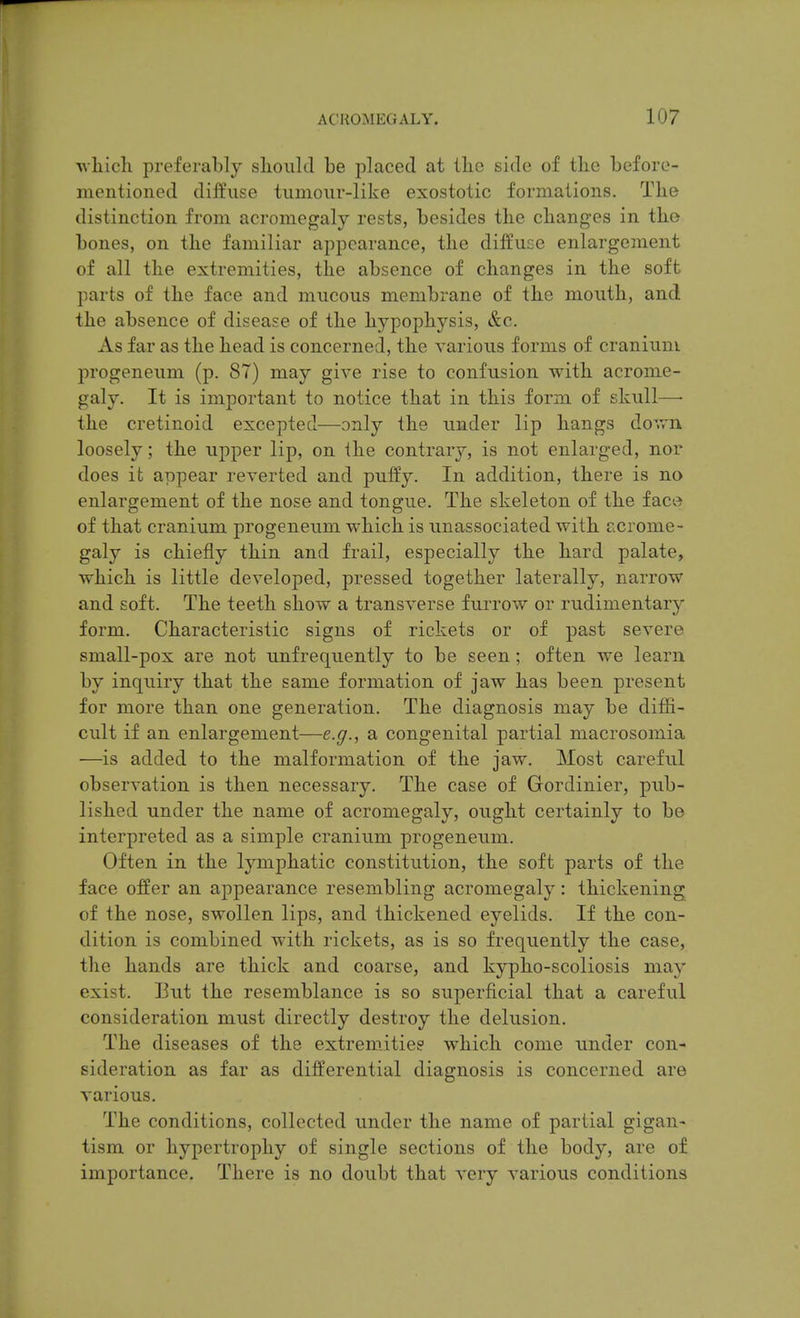 ■uliicli preferably should be placed at the side of tlie before- mentioned diffuse tumour-like exostotic formations. The distinction from acromegaly rests, besides tlie changes in the bones, on the familiar appearance, the diffuse enlargement of all the extremities, the absence of changes in the soft parts of the face and mucous membrane of the mouth, and the absence of disease of the hypophysis, &c. As far as the head is concerned, the various forms of cranium, progeneum (p. 87) may give rise to confusion with acrome- galy. It is important to notice that in this form of skull—■ the cretinoid excepted—only the under lip hangs down loosely; the upper lip, on ihe contrary, is not enlarged, nor does it appear reverted and puffy. In addition, there is no enlargement of the nose and tongue. The skeleton of the face of that cranium progeneum which is unassociated with acrome- galy is chiefly thin and frail, especially the hard palate, which is little developed, pressed together laterally, narrow and soft. The teeth show a transverse fuiTow or rudimentary form. Characteristic signs of rickets or of past severe small-pox are not unfrequently to be seen; often we learn by inquiry that the same formation of jaw has been present for more than one generation. The diagnosis may be difH- cult if an enlargement—e.g., a congenital partial macrosomia —is added to the malformation of the jaw. Most careful observation is then necessary. The case of Gordinier, piib- lished under the name of acromegaly, ought certainly to be interpreted as a simple cranium progeneum. Often in the lymphatic constitution, the soft parts of the face offer an appearance resembling acromegaly: thickening of the nose, swollen lips, and thickened eyelids. If the con- dition is combined with rickets, as is so frequently the case, the hands are thick and coarse, and kypho-scoliosis may exist. But the resemblance is so superficial that a careful consideration must directly destroy the delusion. The diseases of the extremities which come under con- sideration as far as differential diagnosis is concerned are various. The conditions, collected under the name of partial gigan- tism or hypertrophy of single sections of the body, are of importance. There is no doubt that very various conditions
