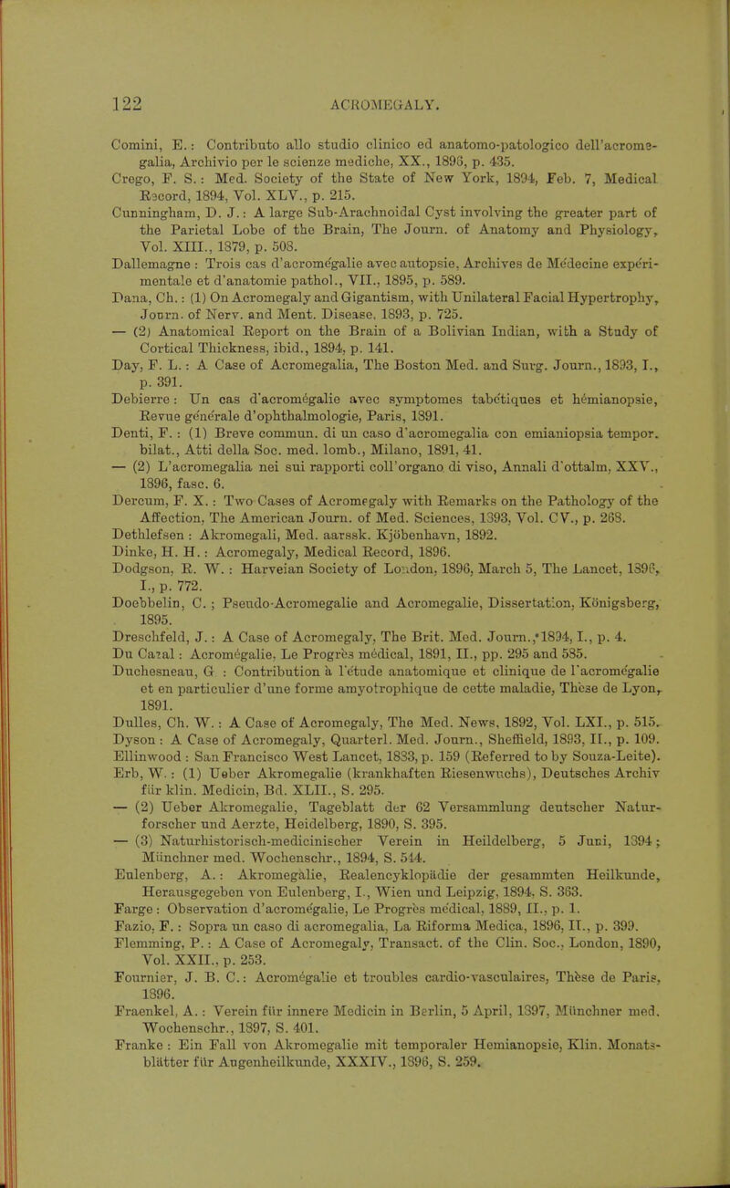 Coraini, E.: Contributo alio studio clinico ed anatomo-patologico dell'acrome- galia, Archivio per le scienze mediche, XX., 1893, p. 435. Crogo, F. S.: Med. Society of the State of New York, 1894, Feb. 7, Medical Racord, 1894, Vol. XLV., p. 215. CuDningham, D. J.: A large Sub-Arachnoidal Cyst involving the greater part of the Parietal Lobe of the Brain, The Journ. of Anatomy and Physiology, Vol. XIII., 1879, p. 508. Dallemagne : Trois cas d'acrome'galie avec autopsie, Archives de Me'decine expe'ri- mentale et d'anatomie pathol., VII., 1895, p. 589. Pana, Ch.: (1) On Acromegaly and Gigantism, with Unilateral Facial Hypertrophy, JoDrn. of Nerv. and Ment. Disease, 1893, p. 725. — (2) Anatomical Report on the Brain of a Bolivian Indian, with a Study of Cortical Thickness, ibid., 1894, p. 141. Day, F. L.: A Case of Acromegalia, The Boston Med. and Suvg. Journ., 1893, I., p. 391. Debierre: Un cas d'acrom6galie avec symptomes tabe'tiques et hemianopsie, Revue gene'rale d'ophthalmologie, Paris, 1891. Denti, F. : (1) Breve commun. di un caso d'acromegalia con emianiopsia tempor. bilat., Atti della Soc. med. lomb., Milano, 1891, 41. — (2) L'acromegalia nei sui rapporti coll'organo di viso, Annali d'ottalm, XXV., 1896, fasc. 6. Dercum, F. X. : Two Cases of Acromegaly with Remarks on the Pathologj^ of the Affection, The American Journ. of Med. Sciences, 1393, Vol. CV., p. 268. Dethlefsen : Akromegali, Med. aarssk. Kjiibenhavn, 1892. Dinke, H. H.: Acromegaly', Medical Record, 1896. Dodgson, R. W. : Harveian Society of London, 1896, March 5, The Lancet, 1396, I., p. 772. Doebbelin, C. ; Pseudo-Acromegalie and Acromegalie, Dissertation, Konigsberg, 1895. Dreschfeld, J.: A Case of Acromegaly, The Brit. Med. Journ.,'1834,1., p. 4. Du Ca?al: Acromegalie, Le Progrbs medical, 1891, II., pp. 295 and 585. Duchesneau, G : Contribution a I'e'tude anatomique et clinique de I'acrome'galie et en particulier d'une forme amyotrophique de cette maladie, These de Lyon^ 1891. Dulles, Ch. W. : A Case of Acromegaly, The Med. News, 1892, Vol. LXI., p. 515, Dyson : A Case of Acromegaly, Quarterl. Med. Journ., Sheffield, 1893, II., p. 109. Ellinwood : San Francisco West Lancet, 1833,p. 159 (Referred toby Souza-Leite). Erb, W. : (1) Ueber Akromegalie (krankhaften Riesenwnchs), Deutsches Archiv filr klin. Medicin, Bd. XLIL, S. 295. — (2) Ueber Akromegalie, Tageblatt der G2 Versammlung deutscher Natur- forscher und Aerzte, Heidelberg, 1890, S. 395. — (3) Naturhistorisch-medicinischer Verein in Heildelberg, 5 Juni, 1394; Miinchner med. Wochenschr., 1894, S. 514. Eulenberg, A.: Akromegalie, Realencyklopiidie der gesammten Heilkunde, Herausgegebon von Eulenberg, I., Wien und Leipzig, 1894, S. 383. Farge : Observation d'acrome'galie, Le Progres me'dical, 1889, II., p. 1. Fazio, F.: Sopra un caso di acromegalia. La Riforma Medica, 1896, IT., p. 399. Flemming, P.: A Case of Acromegaly, Transact, of the Clin. Soc, London, 1890, Vol. XXII., p. 253. Fournier, J. B. C: Acromegalie et troubles cardio-vasculaires, Thfese de Paris, 1396. Fraenkel, A. : Verein fiir innere Medicin in Berlin, 5 April, 1397, Miinchner med. Wochenschr., 1897, S. 401. Franke : Ein Fall von Akromegalie mit temporaler Hemianopsie, Klin. Monats- bliitter filr Augenheilkunde, XXXIV., 1896, S. 259.