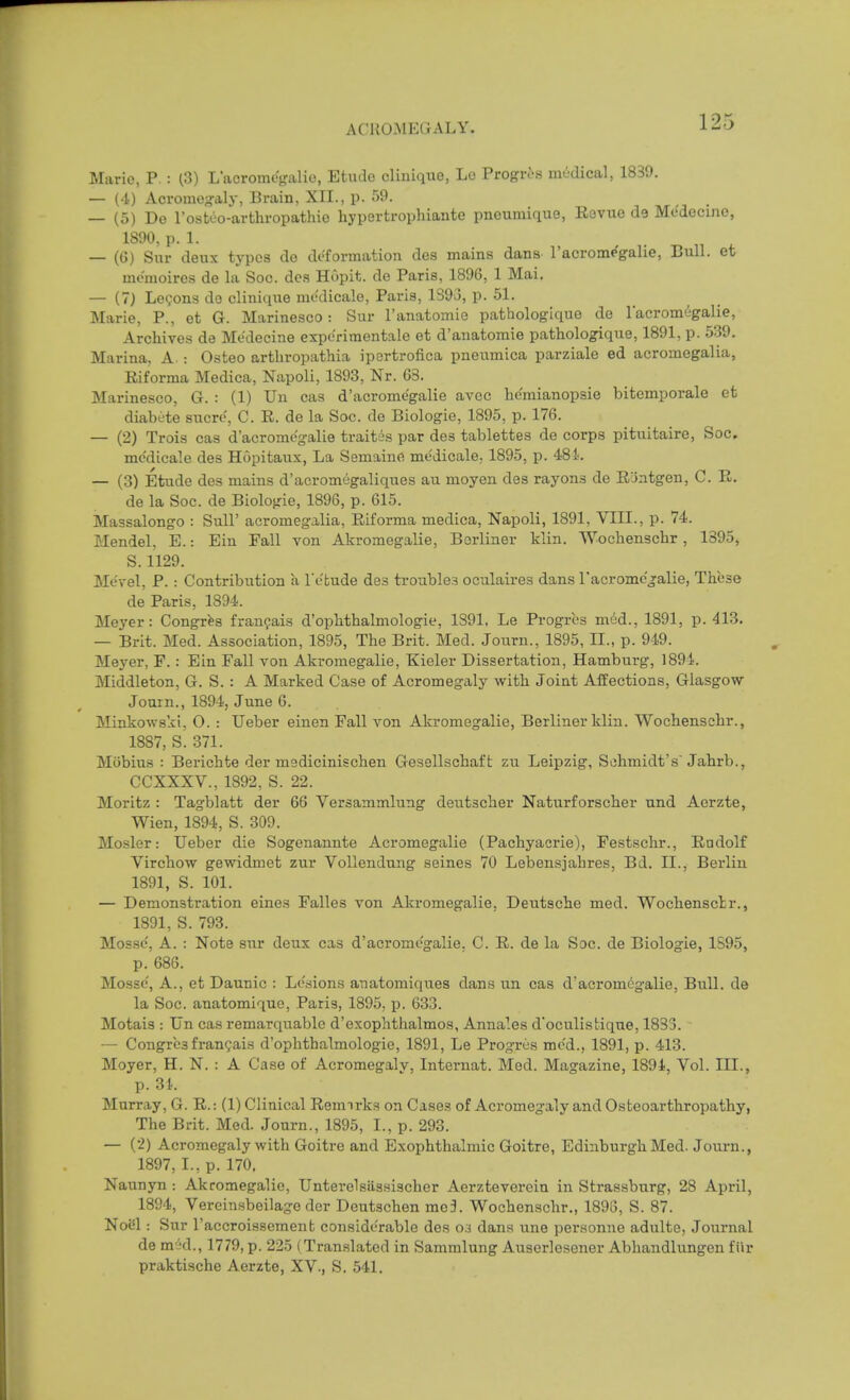 Mario, P. : ^3) Lacrom%alio, Etude clinique, Lo Progres medical, 1839. — (4) Acromogalj-, Brain, XII., p. 59. — (5) De I'ostoo-artlu-opathie hypertrophiante pneumique, Revue de Medecine, 1890, p. 1. — (G) Sur deux types de deformation des mains dans I'acromegalie, Bull, et memoires de la Soc. des Hopit. de Paris, 1896, 1 Mai, — (7) Lemons do clinique medicale, Paris, 1393, p. 51. Marie, P., et G. Marinesco: Sur I'anatomie pathologlque de I'acromegalie, Archives de Medecine expc'rimentale et d'anatomie pathologique, 1891, p. 539. Marina. A. : Osteo arthropathia ipertrofica pneumica parziale ed acromegalia, Eiforma Medica, Napoli, 1893, Nr. G3. Marinesco, G. : (1) Un cas d'acromegalie avec he'mianopsie bitcmporale et diabute sucro, C. R. de la Soc. de Biologic, 1895, p. 176. — (2) Trois cas d'acromegalie traitis par des tablettes de corps pituitaire, Soc. mc'dicale des Hopitatix, La Semaine medicale, 1895, p. 48i. — (3) Etude des mains d'aoromegaliques au moyen des rayons de Riintgen, C. R. de la Soc. de Biologic, 1896, p. 615. Massalongo : Sull' acromegalia, Riforma medica, Napoli, 1891, VIII., p. 74. Mendel. E.: Ein Fall von Akromegalie, Berliner klin. AVochenschr, 1895, S. 1129. Mevel, P. : Contribution a Tebude des troubles oculaires dans racromc'jalie, These de Paris, 1894. Meyer: Congr^s franfais d'ophthalmologie, 1391, Le Progres med., 1891, p. 413. — Brit. Med. Association, 1895, The Brit. Med. Journ., 1895, II., p. 949. Meyer, F.: Ein Fall von Akromegalie, Kieler Dissertation, Hamburg, 1894. Middleton, G. S. : A Marked Case of Acromegaly with Joiat Affections, Glasgow Journ., 1894, June 6. Minkowski, O. : Ueber einen Fall von Akromegalie, Berliner klin. Wochenschr., 1887, S. 371. Mijbius : Berichte der medicinischen Gesellschaft zu Leipzig, Schmidt's'Jahrb., CCXXXV., 1892, S. 22. Moritz : Tagblatt der 66 Versammlung deutscher Naturforscher und Acrzte, Wien, 1894, S. 309. Mosler: Ueber die Sogenannte Acromegalie (Pachyacrie), Festschr., Radolf Virchow gewidmet zur Vollendung seines 70 Lebensjahres, Bd. II., Berlin 1891, S. 101. — Demonstration eines Falles von Akromegalie, Deutsche med. Wochensctr., 1891, S. 793. Mossc', A. : Note sur deux cas d'acromegalie. C. R. de la Sac. de Biologic, 1S95, p. 686. Mossc, A., et Daunic : Le.sions anatomiqiies dans un cas d'acromegalie, Bull, de la Soc. anatomiquo, Paris, 1895, p. 633. Motais : Un cas remarquable d'exophthalmos, Annales d'oculistique, 1833. ■ — Congres fran^ais d'ophthalmologie, 1891, Le Progres me'd., 1891, p. 413. Moyer, H. N. : A Case of Acromegaly, Internat. Med. Magazine, 1894, Vol. III., p. 31. Murray, G. R.: (1) Clinical Remirks on Cases of Acromegaly and Osteoarthropathy, The Brit. Med. Journ., 1895, I., p. 293. — (2) Acromegaly with Goitre and Exophthalmic Goitre, Edinburgh Med. Journ., 1897,1., p. 170. Naunyn : Akromegalie, Unterelsiissischer Aerzteverein in Strassburg, 28 April, 1894, Vereinsbeilage der Deutschen me3. Wochenschr., 189G, S. 87. NoSl: Sur I'accroissement considerable des 03 dans une personne adulte, Journal de m jd., 1779, p. 225 (Translated in Sammlung Auserlesener Abhandlungen fiir praktische Aerzte, XV., S. 541.