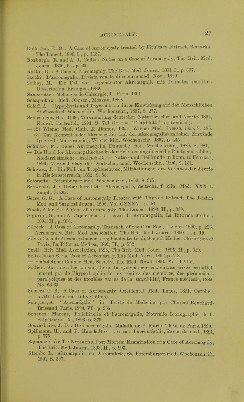 Eolle^ton, H. D.: A Case of Acromegaly treated by Pituitary Extract, Rjmarks, The Lancet, 1896,1., p. 1137. Eoxburgh, E. and A. J. CoUis: Notes oa a Case of Acromegaly, The Brit. Med. Jouni., 18%, XL. p. 63. Eattle, E. : A Case of Acromegaly, The Brit. Med. Journ., 1391,1., p. 697. Sacchi: L'acromegalia, Eivista A'eneta di .scienze med., Nov., 1839. Salbey, M. : Ein Fall von. sogonannter Akromegalie mit Diabetes mellitus. Dissertation, Erlangen, 1889. Saucerotte : Melanges de Chirnrgie, I., Paris, 1801. iichapuikow : Med. Oboszr., Moskau, 1889. Schiff, A.: Hypophysis und Thyreoidea in ihrer Einwirkung auf den Menschlichen Stoffwechsel, Wiener klin. Wochenschr., 1897, S 277. Schlesinger. H.: (1) 66, Versammlung deatscher Naturforscher und Aerate, 1894, Neurol. Centralbl., 1894, S. 741. (In the Tagblatt, epitomised). — ^2) Wiener Med. Club, 23 Jiinner, 1395, Wiener Med. Presse, 1895, S. 186. — (3) Zur Kenntniss dcr Akromegalie und der Akromegalieahnlichen Zustiinde (partielle Makrosomie), Wiener klin. Wochenschr., 1897, p. 445. Schultze, F.: Ueber Akromegalie, Deutsche med. Wochenschr., 1839, S. 981. — Die Hand der Akromegalischenin der Beleuchtung durcb die Eiintgenstrahlen, Niederrheinische Gesellschaft f iir Natur- und Heilkunde in Bonn, 10 Februar, 1896; Vereinsbeilage dec Deiitschen med. Wochenscbr., 1896, S. 151. Schwarz, J.: Ein Fall von Trophoneurose, Mittheilungen des Vereines der Aerzte in Niederosterreich, 1832, S. 55. Schwartz : Petersburger med. Wochenschr , 1890, S. 315. Schwoner, J. : Ueber hei-editiire Akromegalie, Zeitschr. f. klin. Med., XXXIT. Suppl., S. 202. Sears. G. G. : A Case of Acromegaly Treited with Thyroid Extract, The Boston Med. and Surgical Journ., 1896, Vol. CXXXV., p. 16. Siach, Allan S.: A Case of Acromegaly, The Lancet, 1893, II, p. 339. Sigurini, G., and A. Caporiacco: Un caso di Acromegalia, La Eiforma Medica, 1895, II., p. 376. Silcock : A Case of Acromegaly, Transact, of the Clin. Soc, London, 1890, p. 256. — Acromegaly, Brit. Med. Association, The Brit. Med. Journ , 1890, I., p. 19. Silva: Caso di Acromegalia con atrophia dei testicoli, Sociela Medico-Chirurgica di Pavia, La Eiforma Medica, 1895, II., p. 532. Snell: Brit. Med. Association, 1895, The Brit. Med. Journ., 1895, II., p. 950. SoUs-Cohen S. : A Case of Acromegaly, The Med. News, 1892, p. 518. — Philadelpliia County Med. Society, The Med. News, 1894, Vol. LXIV. SoUier : Sur une affection singuliere du systeme nerveux characterise'e essentiel- lement par de I'hypertrophie des extrcmites des membres, des phe'nomenes paraljtiques et des troubles varies de la sensibilitc, France me'dicalo, 1889, No. 68 69. Somcrs, G. B. : A Case of Acromegaly, Occidental Med. Times, 1891, October, • p 537. (Eeferred to by Collins). Souques, A.: ''Acromegalie  in: Traite de Medecine par Charcot-Bouchard- Brissaud, Paris, 1894, VI, p. 965. Souques : Maccus, Polichinelle et I'acromegalie, Nouvelle Iconographie dc la Salpetriere, IX., 1896, p. 375. Souza-Lcite, J. D. : De racromcgalie, Maladie de P. Marie, Those dc Paris, 1890. Spillmann, H., and P. Haushalter: Un cas d'acromcgalie,E3vue de mod., 1891, p. 775. Squance, Coke T.: Notes on a Post-Mortem Examination of a Case of Acromegaly, The Brit. Med. Journ., 1893, II, p. 993. Stembo, L. : Akromegalie und Akromikrie, St. Petersburger med. Wochensehrift, 1891, S. 397.