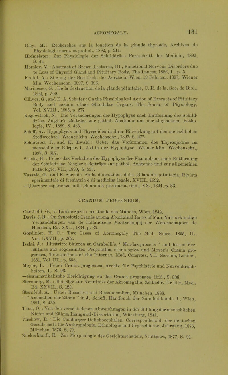 Gloy, M.: Kecherchos dur la fonction de la glande thyroi'de, Archives de Phj'siologie norm, et pathol., 1892, p 311. Hofmeister: Zur Pbysiologio der Sclulddrilso Fortscliritt der Modicin, 1892, S. 81. Horsley, V.: Ab.stract of Brown Loctures, III., Functional Nervous Disorders due to Loss of Thyroid Gland and Pituitary Body, The Lancet, 1886, I., p. 5. Kreidl, A.: Sitzung dor GesoUsch. der Aerzto in Wien, 19 Foljruar, 1897, Wiener kliu. Wochenschr., 1897, S 196. Marinesoo, G. : De la destruction de la glande pitnitaire, C. K. de la. Soc. de Biol., 1892, p. 509. Olliver, G., and E. A. Schafer : On the Physiological Action of Extracts of Pituitary Body and certain other Glandular Organs, Tlie Journ. of Physiology, Vol. XVIII., 1895, p. 277. Eogowitsch, N.: Die Veriinderungen der Hypophyse nach Entfernung der Schild- dri'ise, Ziegler's Beitriige zur pathol. Anatomic und zur allgemeinen Patho- logic, IV., 1889, S. 453. Schiff, A.: Hypophysis und Thyreoidea in ihrer Einwii'kung auf den menschlichen Stoffwechsel, Wiener klin. Wochenschr., 1897, S. 277. Schnitzler, J., and K. Ewald: Ueber das Vorkommen des Thyreojodins im menschlichen Korper. I., Jod in der Hypophyse, Wiener klin. Wochenschr., 1897, S. 657. Stieda, H.: Ueber das Verhalten der Hypophyse des Kaninchens nach Entfernung der Schilddriise, Ziegler's Beitriige zur pathol. Anatomie und zur allgemeinen Pathologic, Vn., 1890, S. 535. Vassale, G., and E. Sacchi: Sulla distruzione della ghiandola pituitaria, Rivista sperimentale di freniatria e di medicina legale, XVIII., 1892. —Ulteriore esperienze sulla ghiandola pituitaria, ibid., XX., 1894, p. 83. CEANIUM PEOGENEUM. Carabelli, G., v. Lunkaszprie : Anatomie des Mundes, Wien, 1842. Davis, J. B.: On Synostotic Crania among Aboriginal Eaoes of Man, Natuurkundige Verhandelingen van de hollandsche Maatschappij der Wetenschappcn te Haarlem, Bd. XXI., 1864, p. 35. Gordinier, H. C. : Two Cases of Acromegaly, The Med. News, 1895, II., Vol. LXVII , p. 262. Iszlai, J. : Illustrirte Skizzen zu Carabelli's,  Mordax prossus  und dessen Ver- ha,ltnis8 znr sogenannten Prognathia ethnologica und Meyer's Crania pro- genaea. Transactions of the Internat. Med. Congress, VII. Session, London, 1881, Vol. III., p. 555. Meyer, L. : Ueber Crania progenaea, Archiv flir Psychiatric und Nervenkrank- heiten, I., S. 96. —Grammatikalische Berichtigung zu den Crania progenaea, ibid., S. 336. Sternberg, M. : Beitriige zur Kenntniss der Akromegalie, Zeitschr. flir klin. Med., Bd. XXVII., S. 120. Sternfeld, A. : Ueber Bissarten und Bissanomalien, Miinchen, 1888. — Anomalien der Zahno  in J. Schefe, Handbuch der Zahiiheilkunde, I, Wien 1891, S. 439. Thon, O.: Von den verschiedenen Abweichungcn in der Blldung der menschlichen Kiefer und Ziihne, Inaugural-Dissertation, Wurzburg, 1841. Virchow, E. : Die Camburgcr Dolichocephalen. Correspondenzbl. der deutschon Gcsellschaft fiir Anthropologic, Ethnologie und Urgeschichte, Jahrgang 1876 Miinchen, 1876, S. 77. Zuckerkandl, E.: Zur Morphologie des Gesichtsschadels, Stuttgart, 1877, S. 91.
