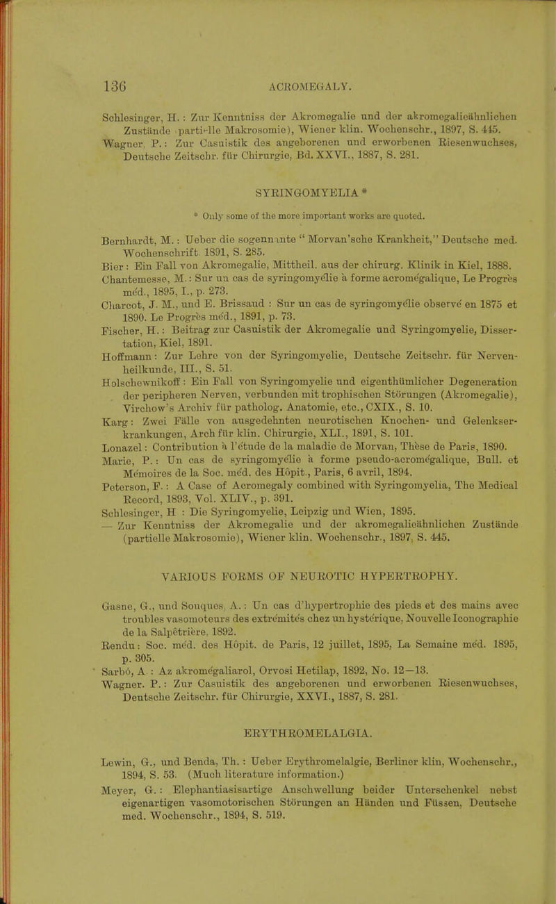 Schlesiiiger, H. : Zur Konntniss dor Akromegalie und der akromegfaliciihnlichen Zustande partii-lle Makrosomie), Wiener klin. Wocbenschr., 1897, S. 445. Wagner, P.; Zur Casuistik des angeborenen und erworbenen Riesenwuchses, Deutscbe Zeitscbr. fiir Chirurgie, Bd.XXVI., 1887, S. 281. SYRINGOMYELIA * • Only some of the more important works arc quoted. Bernhardt, M. : Ueber die sogenninte  Morvan'sche Krankheit, Deutsche med. Wochenscbrift 1891, S. 285. Bier: Ein Fall von Akromegalie, Mittheil. aus der chirurg. Klinik in Kiel, 1888. Chantemesse, M.: Sur un cas de syringomyelie a forme acrome'galique, Le Progres med., 1895, I., p. 273. Cliarcot, J. M., und E. Brissaud : Sur un cas de syringomyelie observd en 1875 et 1890. Le Progres mt^d., 1891, p. 73. Fischer, H.: Beitrag zur Casuistik der Akromegalie und Syringomyelie, Disser- tation, Kiel, 1891. Hoffmann: Zur Lehre von der Syringomyelie, Deutsche Zeitschr. fUr Nerven- beilkunde, III., S. 51. Holscbevvnikoft': Ein Fall von Syringomyelie und eigenthiimlicher Degeneration der peripheren Nerven, verbunden mit trophischen Storungen (Akromegalie), Virohow's Archiv fiir patholog. Anatomie, etc.,CXIX., S. 10. Karg: Zwoi Fiille von ausgedehnten neurotischen Knochen- und Gelenkser- krankungen, ArchfUr kUn. Chirurgie, XLI., 1891, S. 101. Lonazel: Contribution a I'e'tude de la maladie de Morvan, These de Paris, 1890. Marie, P.: Un cas de syringomyelie a forme pseudo-acromc'galique, Bull, et Memoires de la Soc. me'd. des Hopit., Paris, 6 avril, 1894. Peterson, F.; A Case of Acromegaly combined with Syringomyelia, The Medical Record, 1893, Vol. XLIV., p. 391. Scblesinger, H : Die Syringomyelie, Leipzig und Wien, 1895. — Zur Kenntniss dor Akromegalie und dor akromegalioahnlichen Zusliinde (partielle Makrosomie), Wiener klin. Wochenschr., 1897, S. 445. VARIOUS FORMS OF NEUROTIC HYPERTROPHY. Gasne, G., und Souques, A.: Un cas d'hypertrophie des pieds et des mains avec troubles vasomoteurs des extremite's chez un hyste'rique, Nouvelle Iconographie de la Salpetribre, 1892. Rendu: Soc. me'd. des Hopit. de Paris, 12 juillet, 1895, La Semaine med. 1895, p. 305. ' Sarbi, A : Az akrome'galiarol, Orvosi Hetilap, 1892, No. 12—13. Wagner. P.: Zur Casuistik des angeborenen und erworbenen Riesenwuchses, Deutsche Zeitschr. fur Chirurgie, XXVI., 1887, S. 281. ERYTHROMELALGIA. Lewin, G., und Benda, Th. : Ueber Erythromelalgie, Berliner klin, Wochenschr., 1894, S. 53. (Much literature information.) Meyer, 6. : Elephantiasisartige Anschwellung beider Unterschenkel nebst eigenartigen vasomotorischen Storungen an Hiinden und FUssen, Deutsche med. Wochenschr., 1894, S. 519.