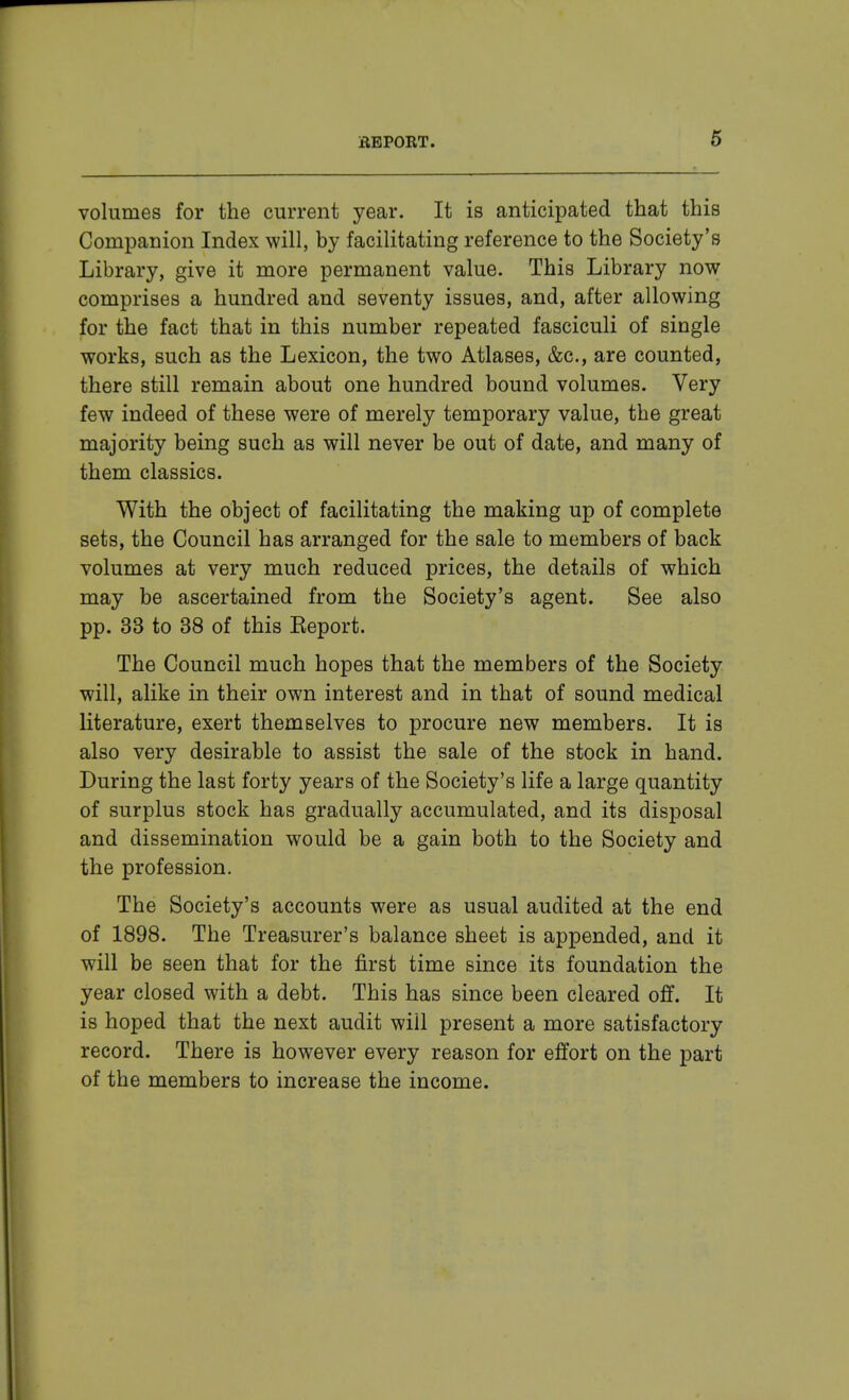 volumes for the current year. It is anticipated that this Companion Index will, by facilitating reference to the Society's Library, give it more permanent value. This Library now comprises a hundred and seventy issues, and, after allowing for the fact that in this number repeated fasciculi of single works, such as the Lexicon, the two Atlases, &c., are counted, there still remain about one hundred bound volumes. Very few indeed of these were of merely temporary value, the great majority being such as will never be out of date, and many of them classics. With the object of facilitating the making up of complete sets, the Council has arranged for the sale to members of back volumes at very much reduced prices, the details of which may be ascertained from the Society's agent. See also pp. 33 to 38 of this Keport. The Council much hopes that the members of the Society will, alike in their own interest and in that of sound medical literature, exert themselves to procure new members. It is also very desirable to assist the sale of the stock in hand. During the last forty years of the Society's life a large quantity of surplus stock has gradually accumulated, and its disposal and dissemination would be a gain both to the Society and the profession. The Society's accounts were as usual audited at the end of 1898. The Treasurer's balance sheet is appended, and it will be seen that for the first time since its foundation the year closed with a debt. This has since been cleared off. It is hoped that the next audit will present a more satisfactory record. There is however every reason for effort on the part of the members to increase the income.