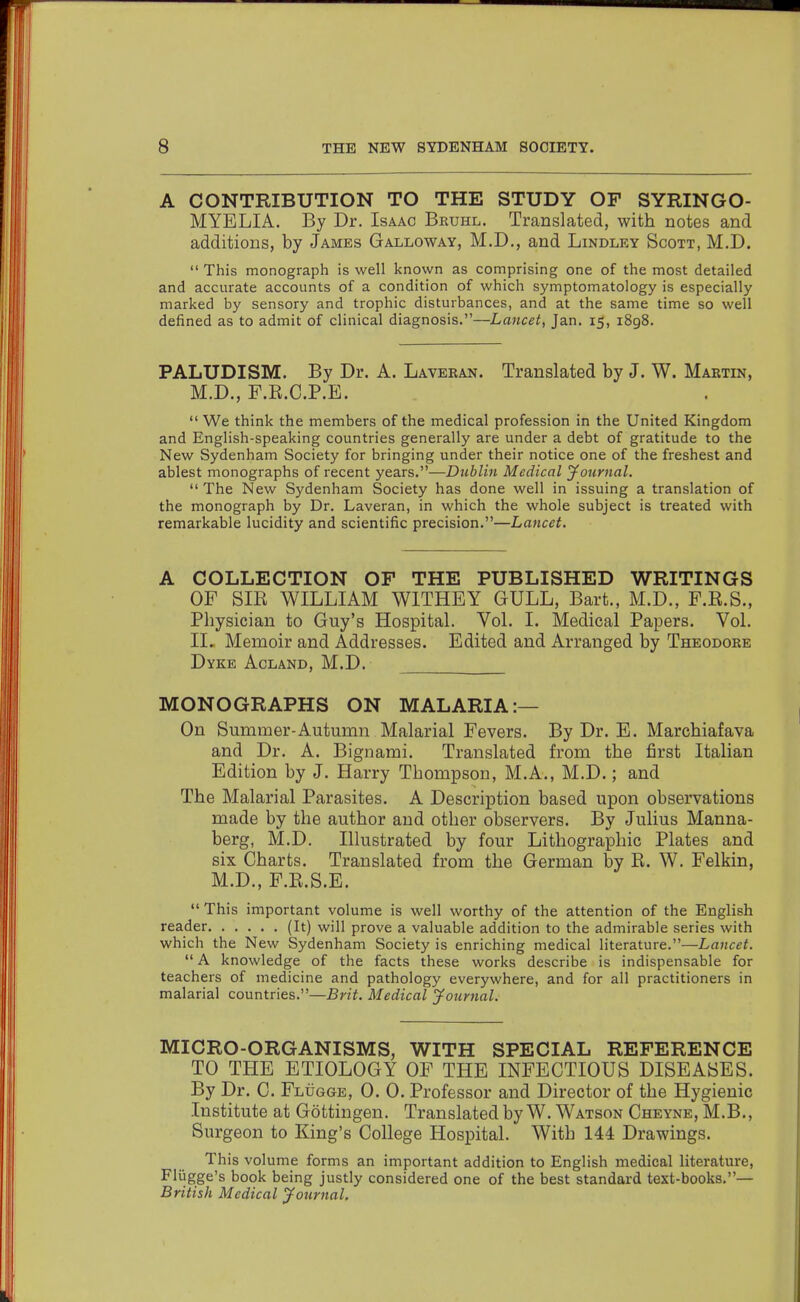 A CONTRIBUTION TO THE STUDY OF SYRINGO- MYELIA. By Dr. Isaac Bruhl. Translated, with notes and additions, by James Galloway, M.D., and Lindley Scott, M.D.  This monograph is well known as comprising one of the most detailed and accurate accounts of a condition of which symptomatology is especially marked by sensory and trophic disturbances, and at the same time so well defined as to admit of clinical diagnosis.—Lancet, Jan. 15, 1898. PALUDISM. By Dr. A. Laveran. Translated by J. W. Martin, M.D., F.R.C.P.E.  We think the members of the medical profession in the United Kingdom and English-speaking countries generally are under a debt of gratitude to the New Sydenham Society for bringing under their notice one of the freshest and ablest monographs of recent years.—Diiblin Medical jfoiirnal.  The New Sydenham Society has done well in issuing a translation of the monograph by Dr. Laveran, in which the whole subject is treated with remarkable lucidity and scientific precision.—Lancet. A COLLECTION OF THE PUBLISHED WRITINGS OF Sm WILLIAM WITHEY GULL, Bart., M.D., F.R.S., Physician to Guy's Hospital. Vol. I. Medical Papers. Vol. II. Memoir and Addresses. Edited and Arranged by Theodore Dyke Acland, M.D. MONOGRAPHS ON MALARIA:— On Summer-Autumn Malarial Fevers. By Dr. E. Marchiafava and Dr. A. Bignami. Translated from the first Italian Edition by J. Harry Thompson, M.A., M.D.; and The Malarial Parasites. A Description based upon observations made by the author and other observers. By Julius Manna- berg, M.D. Illustrated by four Lithographic Plates and six Charts. Translated from the German by E. W. Felkin, M.D., F.K.S.E.  This important volume is well worthy of the attention of the English reader (It) will prove a valuable addition to the admirable series with which the New Sydenham Society is enriching medical literature.—Lancet.  A knowledge of the facts these works describe is indispensable for teachers of medicine and pathology everywhere, and for all practitioners in malarial countries.—Brit. Medical yournal. MICRO-ORGANISMS, WITH SPECIAL REFERENCE TO THE ETIOLOGY OF THE INFECTIOUS DISEASES. By Dr. C. Flugge, 0. 0. Professor and Director of the Hygienic Institute at Gottingen. Translated by W. Watson Cheyne, M.B., Surgeon to King's College Hospital. With 144 Drawings. This volume forms an important addition to English medical literature, Fliigge's book being justly considered one of the best standard text-books.— British Medical yournal.