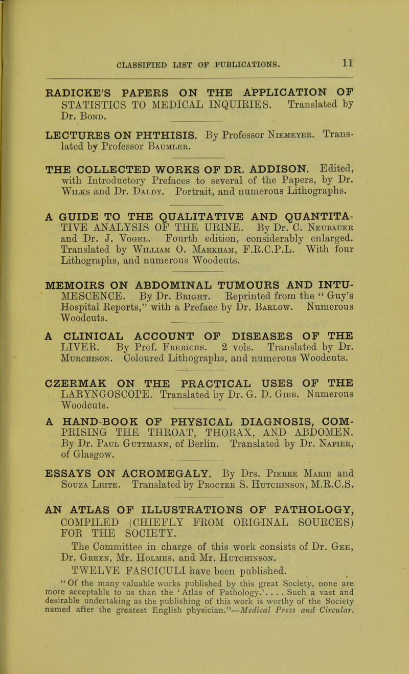 RADICKE^S PAPERS ON THE APPLICATION OF STATISTICS TO MEDICAL INQUIEIES. Translated by Dr. Bond. LECTURES ON PHTHISIS. By Professor Niemeyer. Trans- lated by Professor Baumler. THE COLLECTED WORKS OP DR. ADDISON. Edited, with Introductory Prefaces to several of the Papers, by Dr. WiLKs and Dr. Daldy. Portrait, and numerous Lithographs. A GUIDE TO THE QUALITATIVE AND QUANTITA- TIVE ANALYSIS OF THE UEINE. By Dr. C. Neubauer and Dr. J. Vogel. Fourth edition, considerably enlarged. Translated by William 0. Markham, F.K.C.P.L. With four Lithographs, and numerous Woodcuts. MEMOIRS ON ABDOMINAL TUMOURS AND INTU- MESCENCE. By Dr. Bright. Keprinted from the  Guy's Hospital Eeports, with a Preface by Dr. Barlow. Numerous Woodcuts. A CLINICAL ACCOUNT OF DISEASES OF THE LIVEK. By Prof. Frerichs. 2 vols. Translated by Dr. MuRCHisoN. Coloured Lithographs, and numerous Woodcats. CZERMAK ON THE PRACTICAL USES OF THE LAEYNGOSCOPE. Translated by Dr. G. D. Gibb. Numerous Woodcuts. . A HAND-BOOK OF PHYSICAL DIAGNOSIS, COM- PEISING THE THEOAT, THOEAX, AND ABDOMEN. By Dr. Paul Guttmann, of Berlin. Translated by Dr. Napier, of Glasgow. ESSAYS ON ACROMEGALY. By Drs. Pierre Marie and SouzA Leite. Translated by Procter S. Hutchinson, M.E.C.S. AN ATLAS OF ILLUSTRATIONS OF PATHOLOGY, COMPILED (CHIEFLY FEOM OEIGINAL SOUECES) FOE THE SOCIETY. The Committee in charge of this work consists of Dr. Gee, Dr. Green, Mr. Holmes, and Mr. HuTcmNsoN. TWELVE FASCICULI have been pubhshed.  Of the many valuable works published by this great Society, none are more acceptable to us than the 'Atlas of Pathology.'. . . . Such a vast and desirable undertaking as the publishing of this work is worthy of the Society named after the greatest English physician.—Medical Press and Circular.