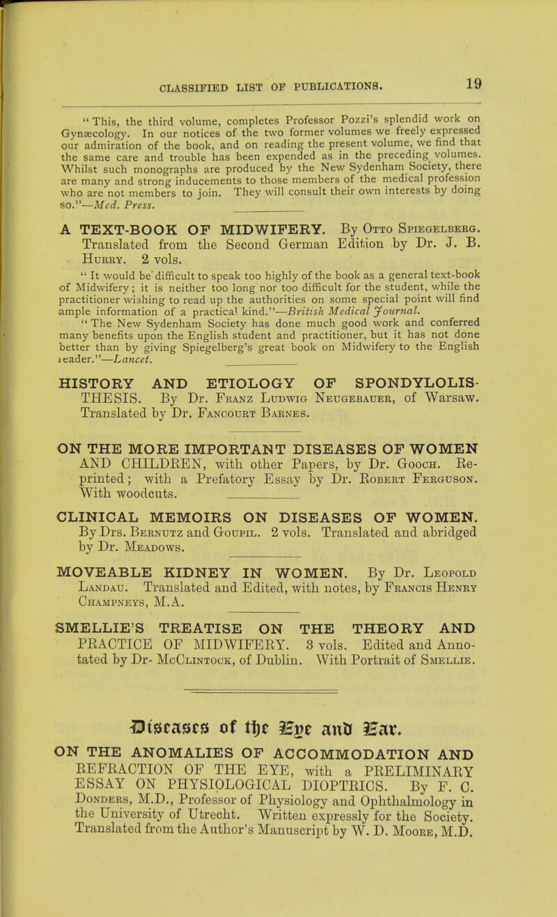  This, the third volume, completes Professor Pozzi's splendid work on Gynjecology. In our notices of the two former volumes we freely expressed our admiration of the book, and on reading the present volume, we find that the same care and trouble has been expended as in the preceding volumes. Whilst such monographs are produced by the New Sydenham Society, there are many and strong inducements to those members of the medical profession who are not members to join. They will consult their own interests by doing so.—Med. Press. A TEXT-BOOK OF MIDWIFERY. By Otto Spiegelbekg. Translated from the Second German Edition by Dr. J. B. HuKKY. 2 vols.  It would be'difficult to speak too highly of the book as a general text-book of Midwifery; it is neither too long nor too difficult for the student, while the practitioner wishing to read up the authorities on some special point will find ample information of a practical kind.—British Medical jfournal.  The New Sydenham Society has done much good work and conferred many benefits upon the English student and practitioner, but it has not done better than by giving Spiegelberg's great book on Midwifery to the English icader.—Lancet. HISTORY AND ETIOLOGY OF SPONDYLOLIS- THESIS. By Dr. Franz Ludwig Neugebauer, of Warsaw. Translated by Dr. Fancourt Barnes. ON THE MORE IMPORTANT DISEASES OF WOMEN AND CHILDREN, with other Papers, by Dr. Gooch. Re- printed; with a Prefatory Essay l3y Dr. Robert Ferguson. With woodcuts. CLINICAL MEMOIRS ON DISEASES OF WOMEN. By Drs. Bernutz and GoupiL. 2 vols. Translated and abridged by Dr. Meadows. MOVEABLE KIDNEY IN WOMEN. By Dr. Leopold Landau. Translated and Edited, with notes, by Francis Henry Champneys, M.A. SMELLIE'S TREATISE ON THE THEORY AND PRACTICE OF MIDWIFERY. 3 vols. Edited and Anno- tated by Dr- McClintock, of Dublin. With Portrait of Smellie. 13(starts cf tf)e lE^t antr lE^x. ON THE ANOMALIES OF ACCOMMODATION AND REFRACTION OF THE EYE, with a PRELIMINARY ESSAY ON PHYSIOLOGICAL DIOPTRICS. By F. 0. Donders, M.D., Professor of Physiology and Ophthalmology in the University of Utrecht. Written expressly for the Society. Translated from the Author's Manuscript by W. D. Moore, M.D.