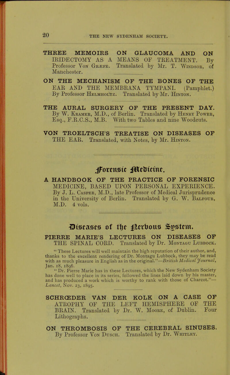 THREE MEMOIRS ON GLAUCOMA AND ON lEIDECTOMY AS A MEANS OF TREATMENT. By Professor Von Gb^fe. Translated by Mr. T. Windsor, of Manchester. ON THE MECHANISM OF THE BONES OF THE EAR AND THE MEMBEANA TYMPANI. (Pamphlet.) By Professor Helmholtz. Translated by Mr. BLq^ton. THE AURAL SURGERY OF THE PRESENT DAY. By W. Kramer, M.D., of Berlin. Translated by Henky Power, Esq., F.R.C.S., M.B. With two Tables and nme Woodcuts. VON TROELTSCH^S TREATISE ON DISEASES OF THE EAR. Translated, with Notes, by Mr. Hinton. jForensic |$tcJJtc(nc. A HANDBOOK OF THE PRACTICE OF FORENSIC MEDICINE, BASED UPON PERSONAL EXPERIENCE. By J. L. Casper, M.D., late Professor of Medical Jurisprudence in the University of Berlin. Translated by G. W. Balfour, M.D. 4 vols. IJtscascs of ff)t #cvt)ott9 Sa^stcm* PIERRE MARIE'S LECTURES ON DISEASES OP THE SPINAL CORD. Translated by Dr. Montagu Lubbock.  These Lectures will well maintain the high reputation of their author, and, thanks to the excellent rendering of Dr. Montagu Lubbock, they may be read with as much pleasure in English as in the original.—British Medical jfournal, Jan. i8, 1896.  Dr. Pierre Marie has in these Lectures, which the New Sydenham Society has done well to place in its series, followed the lines laid down by his master, and has produced a work which is worthy to rank with those of Charcot.— Lancet, Nov. 23, 1895. SCHRCEDER VAN DER KOLK ON A CASE OF ATROPHY OF THE LEFT HEMISPHERE OF THE BRAIN. Translated by Dr. W. Moore, of Dublin. Four Lithographs. ON THROMBOSIS OF THE CEREBRAL SINUSES. By Professor Von Dusch. Translated by Dr. Whitley.
