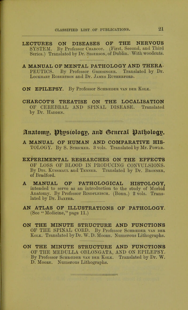 LECTURES ON DISEASES OF THE NERVOUS SYSTEM. By Professor Charcot. (First, Second, and Third Series.) Translated by Dr. Sigerson, of Dublin. With woodcuts. A MANUAL OF MENTAL PATHOLOGY AND THERA- PEUTICS. By Professor Griesinger. Translated by Dr. LocKHART KoBERTSON and Dr. James Eutherford. ON EPILEPSY. By Professor Schrceder van der Kolk. CHARCOT'S TREATISE ON THE LOCALISATION OF CEEEBEAL AND SPINAL DISEASE. Translated by Dr. Hadden. ^mtonx^f ^M^ioloQV, anU General ^patiftologg^ A MANUAL OF HUMAN AND COMPARATIVE HIS- TOLOGY. By S. Stricker. 3 vols. Translated by Mr. Powsr. EXPERIMENTAL RESEARCHES ON THE EFFECTS OF LOSS OF BLOOD IN PEODUCING CONVULSIONS. By Drs. Kussmaul and Tenner. Translated by Dr. Bronner, of Bradford. A MANUAL OF PATHOLOGICAL HISTOLOGY, intended to serve as an introduction to the study of Morbid Anatomy. By Professor Eindfleisch. (Bonn.) 2 vols. Trans- lated by Dr. Baxter. AN ATLAS OF ILLUSTRATIONS OF PATHOLOGY. (See  Medicine, page 11.) ON THE MINUTE STRUCTURE AND FUNCTIONS OF THE SPINAL COED. By Professor Schrceder van der Kolk. Translated by Dr. W. D. Moore. Numerous Lithographs. ON THE MINUTE STRUCTURE AND FUNCTIONS OF THE MEDULLA OBLONGATA, AND ON EPILEPSY. By Professor Schrosder van der Kolk. Translated by Dr. W. D. Moore. Numerous Lithographs.