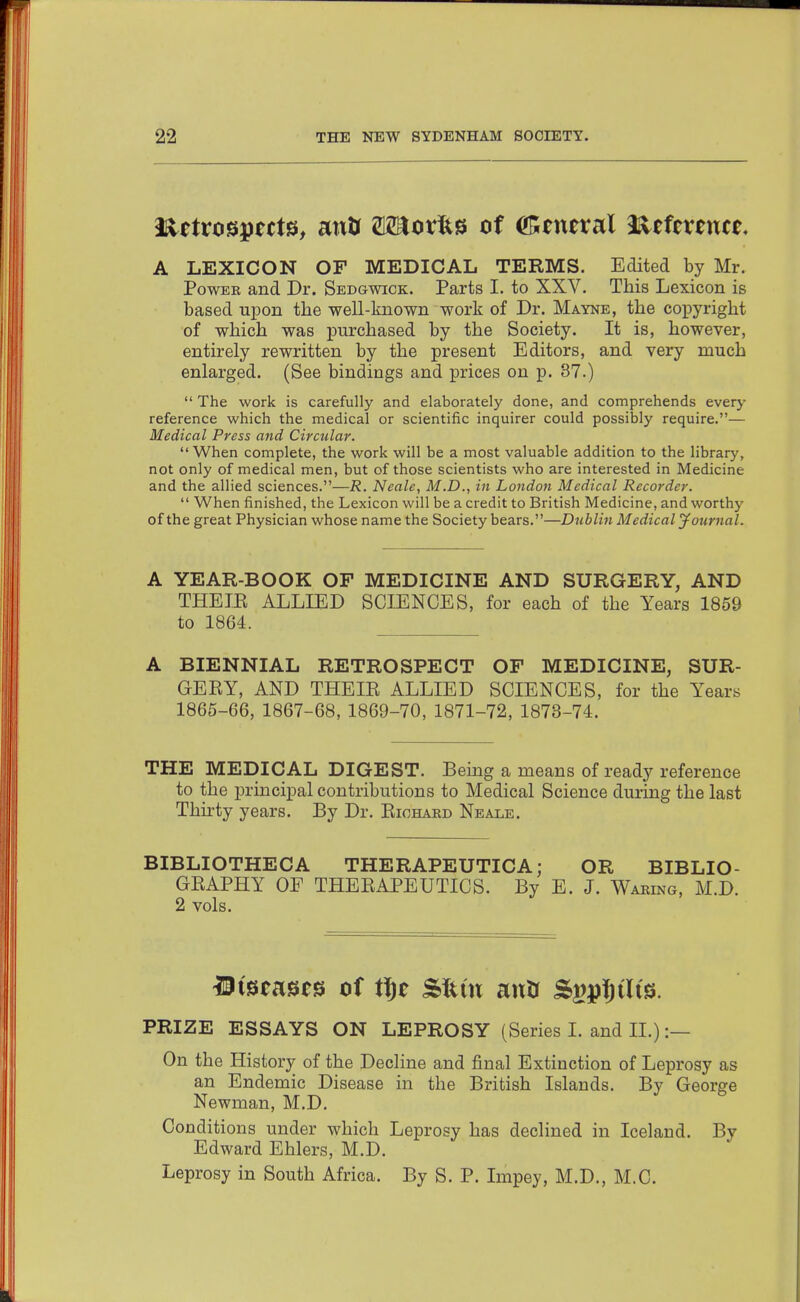 A LEXICON OF MEDICAL TERMS. Edited by Mr. Power and Dr. Sedgwick. Parts I. to XXV. This Lexicon is based upon the well-known work of Dr. Mayne, the coi^yright of which was purchased by the Society. It is, however, entirely rewritten by the present Editors, and very much enlarged. (See bindings and prices on p. 87.)  The work is carefully and elaborately done, and comprehends everj' reference which the medical or scientific inquirer could possibly require.— Medical Press and Circular. When complete, the work will be a most valuable addition to the library, not only of medical men, but of those scientists who are interested in Medicine and the allied sciences.—R. Neale, M.D., in London Medical Recorder.  When finished, the Lexicon will be a credit to British Medicine, and worthy of the great Physician whose name the Society bears.—Dubliji Medical yournal. A YEAR-BOOK OF MEDICINE AND SURGERY, AND THEIE ALLIED SCIENCES, for each of the Years 1859 to 1864. A BIENNIAL RETROSPECT OF MEDICINE, SUR- GEKY, AND THEIE ALLIED SCIENCES, for the Years 1865-66, 1867-68, 1869-70, 1871-72, 1873-74. THE MEDICAL DIGEST. Bemg a means of ready reference to the principal contributions to Medical Science during the last Thu'ty years. By Dr. Eiohard Neale. BIBLIOTHECA THERAPEUTICA; OR BIBLIO- GEAPHY OF THEEAPEUTICS. By E. J. Waring, M.D. 2 vols. m^tmt^ of f^t SItm antr S^pfjilts. PRIZE ESSAYS ON LEPROSY (Series I. and II.) :— On the History of the DecHne and final Extinction of Leprosy as an Endemic Disease in the British Islands. By George Newman, M.D. Conditions under which Leprosy has declined in Iceland. By Edward Ehlers, M.D. Leprosy in South Africa. By S. P. Impey, M.D., M.C.