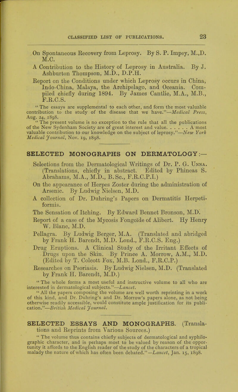 On Spontaneous Recovery from Leprosy. By S. P. Impey, M.,D. M.C. A Contribution to the History of Leprosy in Australia. By J. Ashburton Thompson, M.D., D.P.H. Eeport on the Conditions under which Leprosy occurs in China, Indo-China, Malaya, the Archipelago, and Oceania. Com- piled chiefly during 1894. By James Cantlie, M.A., M.B., F.R.C.S.  The essays are supplemental to each other, and form the most valuable contribution to the study of the disease that we have.—Medical Press, Aug. 24, 1898.  The present volume is no exception to the rule that all the publications of the New Sydenham Society are of great interest and value A most valuable contribution to our knowledge on the subject of leprosy.—New York Medical Journal, Nov. ig, i8g8. SELECTED MONOGRAPHS ON DERMATOLOGY:— Selections from the Dermatological Writings of Dr. P. G. Unna. (Translations, chiefly in abstract. Edited by Phineas S. Abrahams, M.A., M.D., B.Sc, F.R.C.P.I.) On the appearance of Herpes Zoster during the administration of Arsenic. By Ludwig Nielsen, M.D. A collection of Dr. Duhring's Papers on Dermatitis Herpeti- formis. The Sensation of Itching. By Edward Bennet Bronson, M.D. Report of a case of the Mycosis Fongoide of Alibert. Hy Henry W. Blanc, M.D. Pellagra. By Ludwig Berger, M.A. (Translated and abridged by Frank H. Barendt, M.D. Lond., F.R.C.S. Eng.) Drug Eruptions. A Clinical Study of the L-ritant Effects of Drugs upon the Skin. By Prince A. Morrow, A.M., M.D. (Edited by T. Colcott Fox, M.B. Lond., F.R.C.P.) Researches on Psoriasis. By Ludwig Nielsen, M.D. (Translated by Frank H. Barendt, M.D.)  The whole forms a most useful and instructive volume to all who are interested in dermatological subjects.—Lancet.  All the papers composing the volume are well worth reprinting in a work of this kind, and Dr. Duhring's and Dr. Morrow's papers alone, as not being otherwise readily accessible, would constitute ample justification for its publi- cation.—British Medical jfournal. SELECTED ESSAYS AND MONOGRAPHS. (Transla- tions and Reprints from Various Sources.)  The volume thus contains chiefly subjects of dermatological and syphilo- graphic character, and is perhaps most to be valued by reason of the oppor- tunity it affords to the English reader of the study of the characters of a tropical malady the nature of which has often been debated.—Lnjjcc^, Jan. 15, 1898.