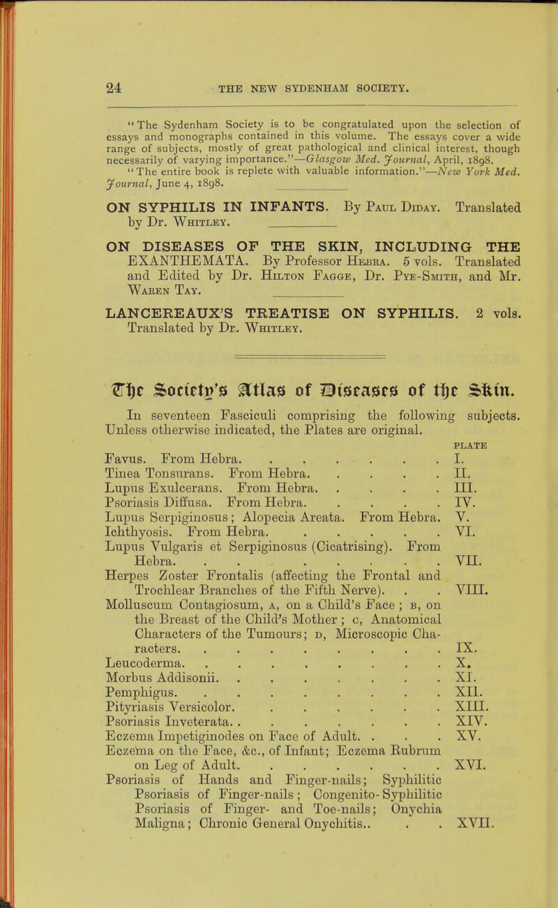  The Sydenham Society is to be congratulated upon the selection of essays and monographs contained in this volume. The essays cover a wide range of subjects, mostly of great pathological and clinical interest, though necessarily of varying importance.—Glasgow Med. yournal, April, i8g8. The entire book is replete with valuable information.—New York Med. Journal, June 4, 1898. ON SYPHILIS IN INFANTS. By Paul Diday. Translated by Dr. Whitley. ON DISEASES OF THE SKIN, INCLUDING THE EXANTHEMATA. By Professor Hejjba. 5 yoIs. Translated and Edited by Dr. Hilton Eagge, Dr. Pye-Smith, and Mr. Waren Tay. LANCEREAUX'S TREATISE ON SYPHILIS. 2 vols. Translated by Dr. Whitley. 1!l\^t Soctetg's ^tlas of iBi^eases of t\)t SUm, In seventeen Easciculi comprising the following subjects. Unless otherwise indicated, the Plates are original. plate Favus. From Hebra. . . . . . .1. Tinea Tonsurans. From Hebra. . . . .II. Lupus Exulcerans. From Hebra. .... III. Psoriasis Diffusa. From Hebra. .... IV. Lupus Serpiginosus ; Alopecia Areata. From Hebra. V. Ichthyosis. From Hebra. ..... VI. Lupus Vulgaris et Serpiginosus (Cicatrising). From Hebra. ....... VH. Herpes Zoster Frontalis (affecting the Frontal and Trochlear Branches of the Fifth Nerve). . . VIII. MoUuscum Contagiosum, a, on a Child's Face ; b, on the Breast of the Child's Mother ; c, Anatomical D, Microscopic Cha- Characters of the Tumours racters. Leucoderma. Morbus Addisonii. Pemphigus. Pityriasis Versicolor. Psoriasis Inveterata. . Eczema Impetiginodes on Face of Adult Eczeina on the Face, &c., of Infant; Eczema Eubrum on Leg of Adult. ...... Psoriasis of Hands and Finger-nails; Syphilitic Psoriasis of Finger-nails ; Congenito- Syphihtic Psoriasis of Finger- and Toe-nails; Onychia Maligna; Chronic General Onychitis.. IX. X. XI. XII. xin. XIV. XV. XVI. xvn.