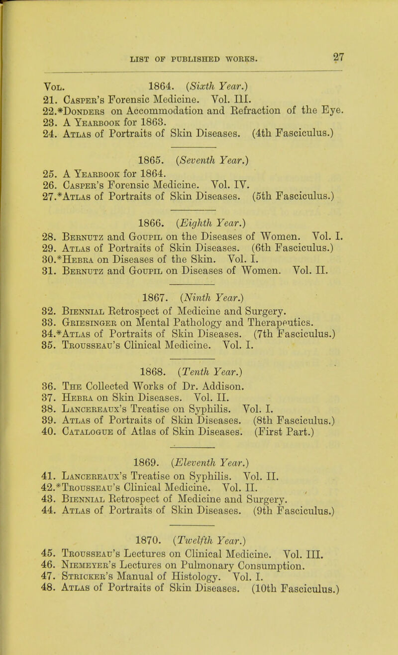 Vol. 1864. (Sixth Year.) 21. Casper's Forensic Medicine. Vol. III. 22. *DoNDERS on Accommodation and Kefraction of the Eye. 23. A Yearbook for 1863. 24. Atlas of Portraits of Skin Diseases. (4tli Fasciculus.) 1865. {Seventh Year.) 25. A Yearbook for 1864. 26. Casper's Forensic Medicine. Vol. IV. 27. *Atlas of Portraits of Skin Diseases. (5th Fasciculus.) 1866. {Eighth Year.) 28. Bernutz and Goupil on the Diseases of Women. Vol. I. 29. Atlas of Portraits of Skin Diseases. (6th Fasciculus.) 30. *Hebra on Diseases of the Skin. Vol. I. 31. Bernutz and Goupil on Diseases of Women. Vol. II. 1867. {Ninth Year.) 32. Biennial Eetrospect of Medicine and Surgery. 33. Griesinger on Mental Pathology and Therapeutics. 34. *Atlas of Portraits of Skin Diseases. (7th Fasciculus.) 35. Trousseau's Clinical Medicine. Vol. I. 1868. {Tenth Year.) 36. The Collected Works of Dr. Addison. 37. Hebra on Skin Diseases. Vol. II. 38. Lancereaux's Treatise on Syphilis. Vol. I. 39. Atlas of Portraits of Skin Diseases. (8th Fasciculus.) 40. Catalogue of Atlas of Skin Diseases. (First Part.) 1869. {Eleventh Year.) 41. Lancereaux's Treatise on Syphilis. Vol. II. 42. *Trousseau's Clinical Medicine. Vol. II. 43. Biennial Eetrospect of Medicine and Surgery. 44. Atlas of Portraits of Skin Diseases. (9th Fasciculus.) 1870. {Tivelfth Year.) 45. Trousseau's Lectures on Clinical Medicine. Vol. III. 46. Niemeyer's Lectures on Pulmonary Consumption. 47. Stricker's Manual of Histology. Vol. I. 48. Atlas of Portraits of Skin Diseases. (10th Fasciculus.)