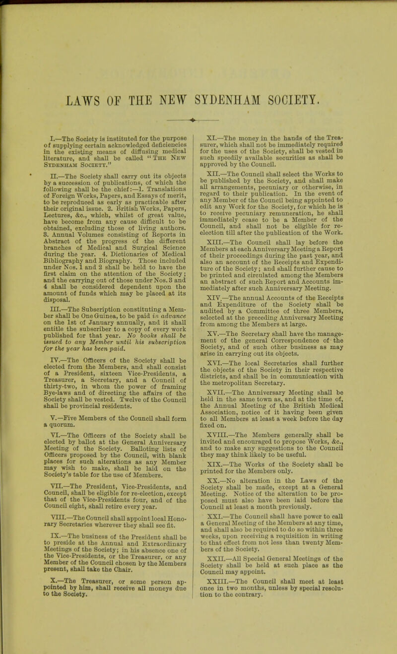 I.—Tho Society is instituted for tlie purpose of supplying certain acknowledged deficiencies in the existing moans ol diffusing medical literature, and shall be called The New Sydenham Society. n.—The Society shall carry out its objects by a succession of publications, of which the following shall be the chief:—1. Translations of Foreign Works, Papers, and Essays of merit, to be reproduced as early as practicable after their original issue. 2. British Works, Papers, Lectures, &c., which, whilst of great value, have become from any cause difficult to be obtained, excluding those of living authors. 8. Annual Volumes consisting of Reports in Abstract of the progress of the different branches of Medical and Surgical Science during the year. 4. Dictionaries of Medical Bibliography and Biography. Those included under Nos. 1 and 2 shall be held to have the first claim on the attention of the Society; and the carrying out of those under Nos. 3 and 4 shall be considered dependent upon the amount of funds which may be placed at its disposal. m.—The Subscription constituting a Mem- ber shall be One Guinea, to be paid in advance on the 1st of January annually, and it shall entitle the subscriber to a copy of every work published for that year. No books shall be issued to any Member ujitil his subscription for the year has been paid. rv.—The Officers of the Society shall be elected from the Members, and shall consist of a President, sixteen Vice-Presidents, a Treasurer, a Secretary, and a Council of thirty-two, in whom the power of framing Bye-laws and of directing the affairs of the Society shaD be vested. Twelve of the Council shall be provincial residents. v.—Five Members of the Council shall form a quorum. VI.—The Officers of the Society shall be elected by ballot at the General Anniversary Meeting of the Society. Balloting lists of Officers proposed by the Council, with blank places for such alterations as any Member may wish to make, shall be laid on the Society's table for the use of Members. Vn.—The President, Vice-Presidents, and Council, shall be eligible for re-election, except that of the Vice-Presidents four, and of the Council eight, shall retire every year. VIII.—The Council shall appoint local Hono- rary Secretaries wherever they shall sec fit. IX. —The business of the President shall be to preside at the Annual and Extraordinary Meetings of the Society; in his absence one of the Vice-Presidents, or the Treasurer, or any Member of the Council chosen by the Members present, shall take the Chair. X. —The Treasurer, or some person ap- pointed by him, shall receive aU moneys due to the Society. XI. —The money in tho bands of the Trea- surer, which shall not be immediately required for the uses of the Society, shall be vested in such speedily available securities as shall be approved by the CouncU. XII. —The CouncU shaU select the Works to be published by the Society, and shall make all arrangements, pecuniary or otherwise, in regard to their publication. In the event of any Member of the Council being appointed to edit any Work for the Society, for which he is to receive pecuniary remuneration, he shall immediately cease to be a Member of the CouncU, and shall not be eUgible for re- election tiU after the publication of the Work. Xin.—The CouncU shaU lay before the Members at each Anniversary Meeting a Report of their proceedings during the past year, and also an account of the Receipts and Expendi- ture of the Society; and shall further cause to be printed and circulated among the Members an abstract of such Report and Accounts im- mediately after such Anniversary Meeting. XIV. —The annual Accounts of the Receipts and Expenditure of the Society shaU be audited by a Committee of three Members, selected at the preceding Anniversary Meeting from among the Members at large. XV. —The Secretary shall have the manage- ment of the general Correspondence of the Society, and of such other business as may arise in carrying out its objects. XVI. —The local Secretaries shaU further the objects of the Society in their respective districts, and shall be in communication with the metropolitan Secretary. XVn.—The Anniversary Meeting shall be held in the same town as, and at the time of, the Annual Meeting of the British Medical Association, notice of it having been given to all Members at least a week before the day fixed on. XVIII. —The Members generally shall be invited and encoui-aged to propose Works, &c., and to make any suggestions to the CouncU they may think likely to be useful. XIX. —The Works of the Society shall be printed for the Members only. XX. —No alteration in the Laws of the Society shaU be made, except at a General Meeting. Notice of the alteration to be pro- posed must also have been laid before the CouncU at least a month previously. XXI. —The CouncU shall have power to call a General Meeting of the Members at any time, and shall also be required to do so within three weeks, upon receiving a requisition in writing to that effect from not less than twenty Mem- bers of the Society. XXII. —AH Special General Meetings of the Society shall be held at such place as the CouncU may appoint. XXIII. —The Council shall meet at least once in two months, unless by special resolu- tion to the contrary.