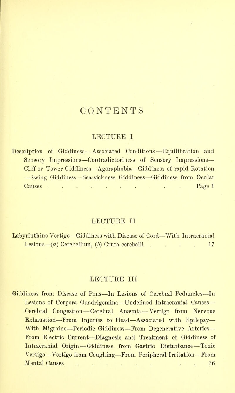 CONTENTS LECTURE I Description of Giddiness — Associated Conditions — Equilibration and Sensory Impressions—Contradictoriness of Sensory Impressions— Cliff or Tower Giddiness—Agoraphobia—Giddiness of rapid Rotation —Swing Giddiness—Sea-sickness Giddiness—Giddiness from Ocular Causes . Page 1 LECTURE II Labyrinthine Vertigo—Giddiness with Disease of Cord—With Intracranial Lesions—{a) Cerebellum, (6) Crura cerebelli .... 17 LECTURE III Giddiness from Disease of Pons—In Lesions of Cerebral Peduncles—In Lesions of Corpora Quadrigemina—Undefined Intracranial Causes— Cerebral Congestion — Cerebral Ansemia—^ Vertigo from Nervous Exhaustion—From Injuries to Head—Associated with Epilepsy— With Migraine—Periodic Giddiness—From Degenerative Arteries— From Electric Current—Diagnosis and Treatment of Giddiness of Intracranial Origin—Giddiness from Gastric Disturbance—Toxic Vertigo—Vertigo from Coughing—From Peripheral Irritation—From Mental Causes ...... . . 36