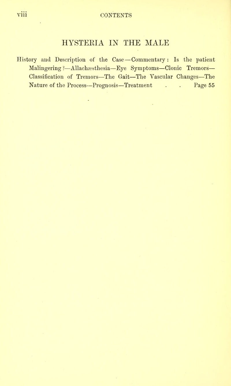 HYSTEEIA IN THE MALE History and Description of the Case — Commentary : Is the patient Malingering ?—Allach?esthesia—Eye Symptoms—Clonic Tremors— Classification of Tremors—The Gait—The Vascular Changes—The Nature of the Process—Prognosis—Treatment . . Page 55