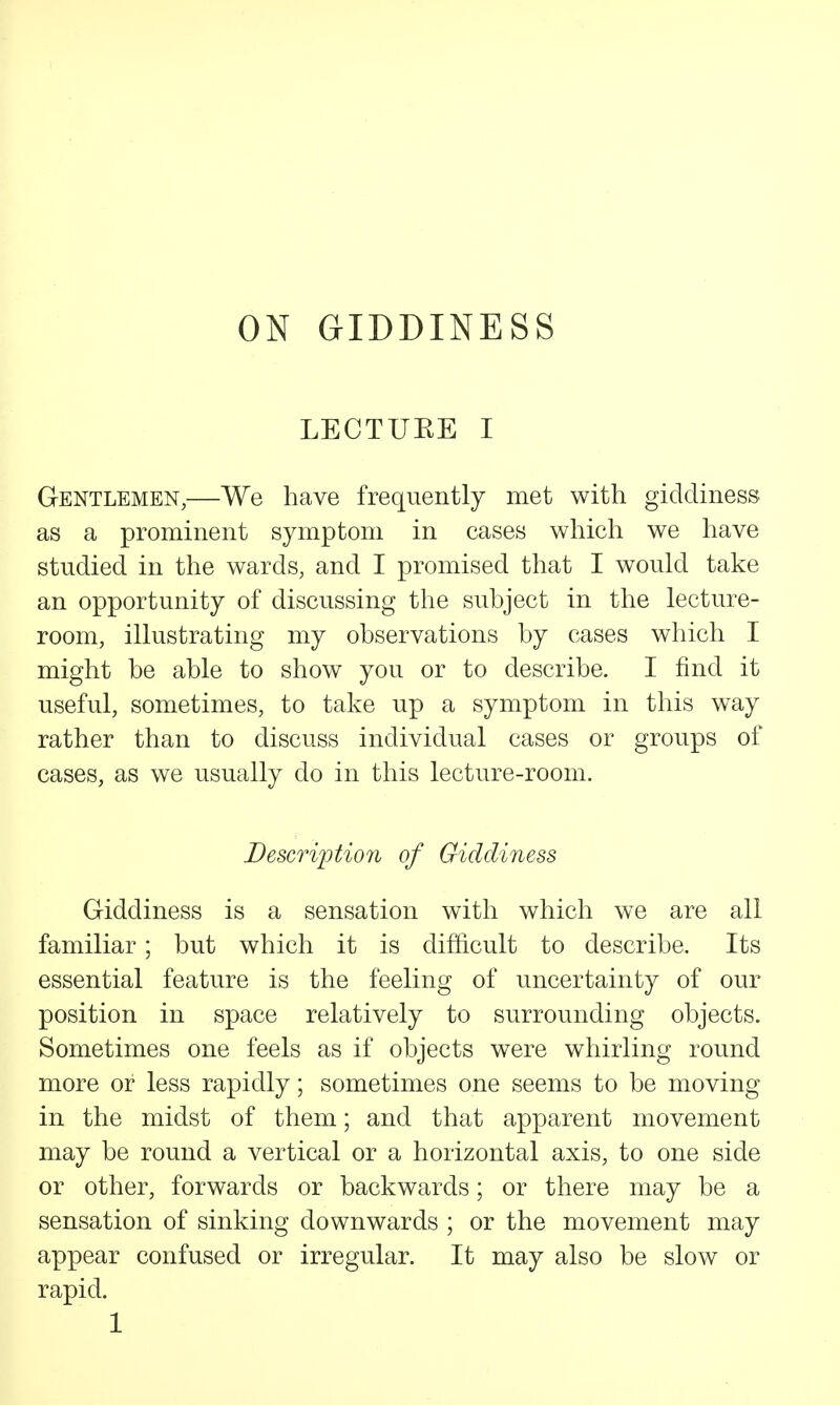 ON GIDDINESS LECTUEE I Gentlemen,—We have frequently met with giddiness as a prominent symptom in cases which we have studied in the wards, and I promised that I would take an opportunity of discussing the subject in the lecture- room, illustrating my observations by cases which I might be able to show you or to describe. I find it useful, sometimes, to take up a symptom in this way rather than to discuss individual cases or groups of cases, as we usually do in this lecture-room. Description of Giddiness Giddiness is a sensation with which we are all familiar; but which it is difficult to describe. Its essential feature is the feeling of uncertainty of our position in space relatively to surrounding objects. Sometimes one feels as if objects were whirling round more or less rapidly; sometimes one seems to be moving in the midst of them; and that apparent movement may be round a vertical or a horizontal axis, to one side or other, forwards or backwards; or there may be a sensation of sinking downwards ; or the movement may appear confused or irregular. It may also be slow or rapid.