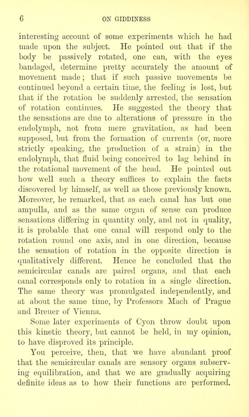 interesting account of some experiments which he had made upon the subject. He pointed out that if the body be passively rotated, one can, witli the eyes bandaged, determine pretty accurately the amount of movement made; that if such passive movements be continued beyond a certain time, the feeling is lost, but that if the rotation be suddenly arrested, the sensation of rotation continues. He suggested the theory that the sensations are due to alterations of pressure in the endolymph, not from mere gravitation, as had been supposed, but from the formation of currents (or, more strictly s]Deaking, the production of a strain) in the endolymph, that fluid being conceived to lag behind in the rotational movement of the head. He pointed out how well such a theory suffices to explain the facts discovered by himself, as well as those previously known. Moreover, he remarked, that as each canal has but one ampulla, and as the same organ of sense can produce sensations differing in quantity only, and not in quality, it is probable that one canal will respond only to the rotation round one axis, and in one direction, because the sensation of rotation in the opposite direction is qualitatively different. Hence he concluded that the semicircular canals are paired organs, and that each canal corresponds only to rotation in a single direction. The same theory was promulgated independently, and at about the same time, by Professors Mach of Prague and Breuer of Vienna. Some later experiments of Cyon throw doubt upon this kinetic theory, but cannot be held, in my opinion, to have disproved its principle. You perceive, then, that we have abundant proof that the semicircular canals are sensory organs subserv- ing equilibration, and that we are gradually acquiring definite ideas as to how their functions are performed.
