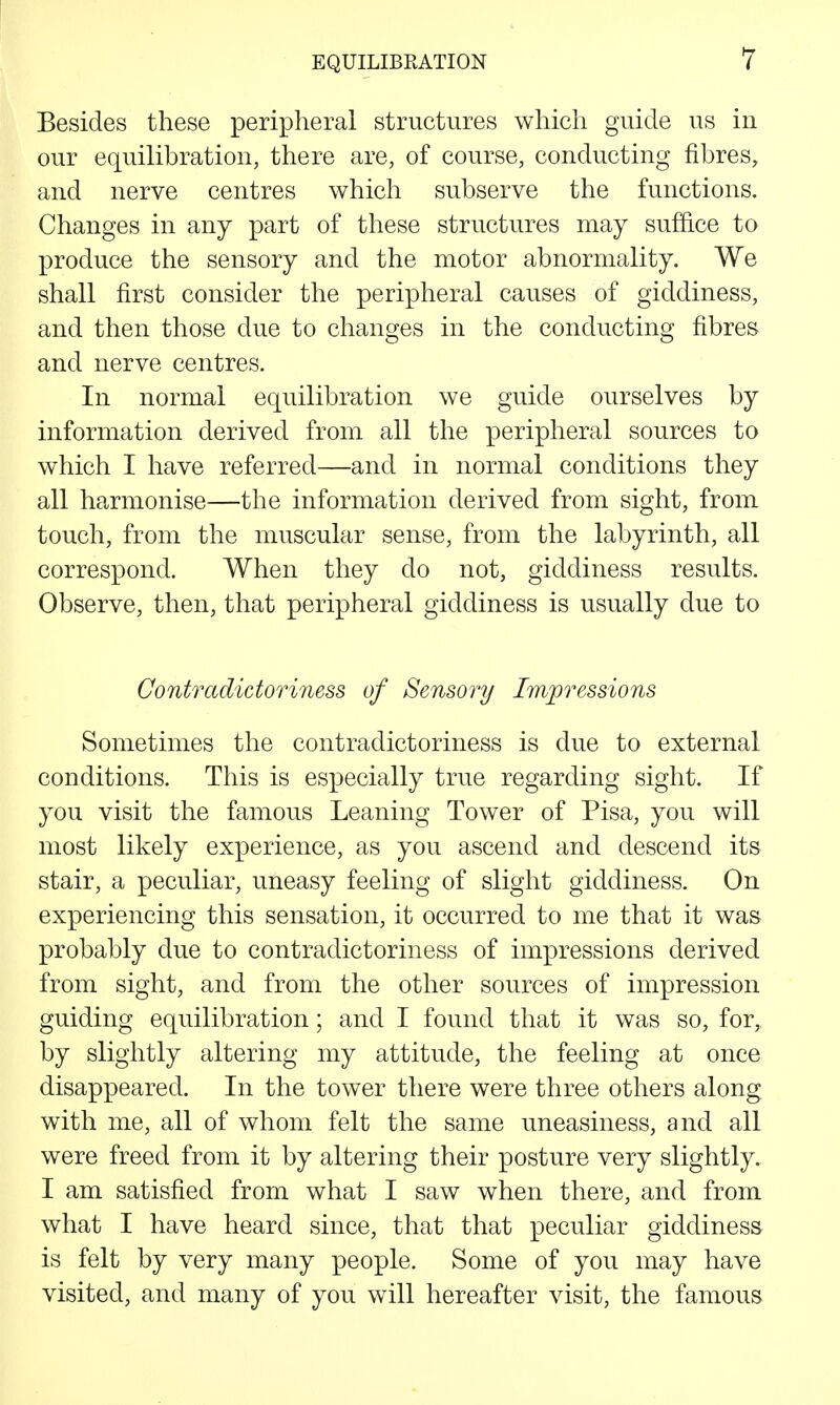 Besides these peripheral structures which guide us in our equilibration, there are, of course, conducting fibres, and nerve centres which subserve the functions. Changes in any part of these structures may suffi.ce to produce the sensory and the motor abnormality. We shall first consider the peripheral causes of giddiness, and then those due to changes in the conducting fibres and nerve centres. In normal equilibration we guide ourselves by information derived from all the peripheral sources to which I have referred—and in normal conditions they all harmonise—the information derived from sight, from touch, from the muscular sense, from the labyrinth, all correspond. When they do not, giddiness results. Observe, then, that peripheral giddiness is usually due to Contradictoriness of Sensory Impressions Sometimes the contradictoriness is due to external conditions. This is especially true regarding sight. If you visit the famous Leaning Tower of Pisa, you will most likely experience, as you ascend and descend its stair, a peculiar, uneasy feeling of slight giddiness. On experiencing this sensation, it occurred to me that it was probably due to contradictoriness of impressions derived from sight, and from the other sources of impression guiding equilibration; and I found that it was so, for, by slightly altering my attitude, the feeling at once disappeared. In the tower there were three others along with me, all of whom felt the same uneasiness, and all were freed from it by altering their posture very slightly. I am satisfied from what I saw when there, and from what I have heard since, that that peculiar giddiness is felt by very many people. Some of you may have visited, and many of you will hereafter visit, the famous