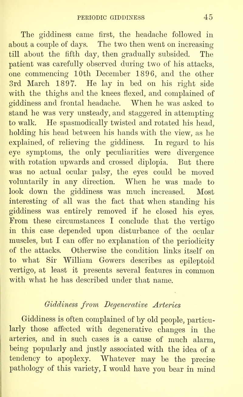 The giddiness came first, the headache followed in about a couple of days. The two then went on increasing till about the fifth day, then gradually subsided. The patient was carefully observed during two of his attacks, one commencing 10th December 1896, and the other 3rd March 1897. He lay in bed on his right side with the thighs and the knees flexed, and complained of giddiness and frontal headache. When he was asked to stand he was very unsteady, and staggered in attempting to walk. He spasmodically twisted and rotated his head, holding his head between his hands with the view, as he explained, of relieving the giddiness. In regard to his eye symptoms, the only peculiarities were divergence with rotation upwards and crossed diplopia. But there was no actual ocular palsy, the eyes could be moved voluntarily in any direction. When he was made to look down the giddiness was m^uch increased. Most interesting of all was the fact that when standing his giddiness was entirely removed if he closed his eyes. From these circumstances I conclude that the vertigo in this case depended upon disturbance of the ocular muscles, but I can offer no explanation of the periodicity of the attacks. Otherwise the condition links itself on to what Sir William Gowers describes as epileptoid vertigo, at least it presents several features in common with what he has described under that name. Giddiness from Degenerative Arteries Griddiness is often complained of by old people, particu- larly those affected with degenerative changes in the arteries, and in such cases is a cause of much alarm, being popularly and justly associated with the idea of a tendency to apoplexy. Whatever may be the precise pathology of this variety, I would have you bear in mind