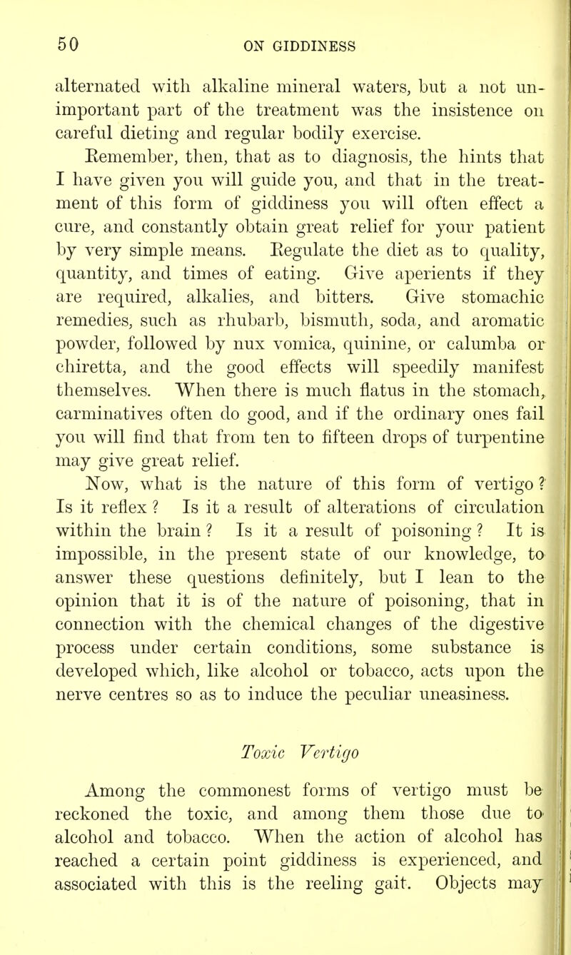 alternated with alkaline mineral waters, but a not un- important part of the treatment was the insistence on careful dieting and regular bodily exercise. Eemember, then, that as to diagnosis, the hints that I have given you will guide you, and that in the treat- ment of this form of giddiness you will often effect a cure, and constantly obtain great relief for your patient by very simple means. Eegulate the diet as to quality, quantity, and times of eating. Give aperients if they are required, alkalies, and bitters. Give stomachic remedies, such as rhubarb, bismuth, soda, and aromatic powder, followed by nux vomica, quinine, or calumba or chiretta, and the good effects will speedily manifest themselves. When there is much flatus in the stomach, carminatives often do good, and if the ordinary ones fail you will find that from ten to fifteen drops of turpentine may give great relief. Now, what is the nature of this form of vertigo ? Is it reflex ? Is it a result of alterations of circulation within the brain ? Is it a result of poisoning ? It is impossible, in the present state of our knowledge, to answer these questions definitely, but I lean to the opinion that it is of the nature of poisoning, that in connection with the chemical changes of the digestive process under certain conditions, some substance is developed which, like alcohol or tobacco, acts upon the nerve centres so as to induce the peculiar uneasiness. Toxic Vertigo Among the commonest forms of vertigo must be reckoned the toxic, and among them those due tO' alcohol and tobacco. When the action of alcohol has reached a certain point giddiness is experienced, and associated with this is the reeling gait. Objects may