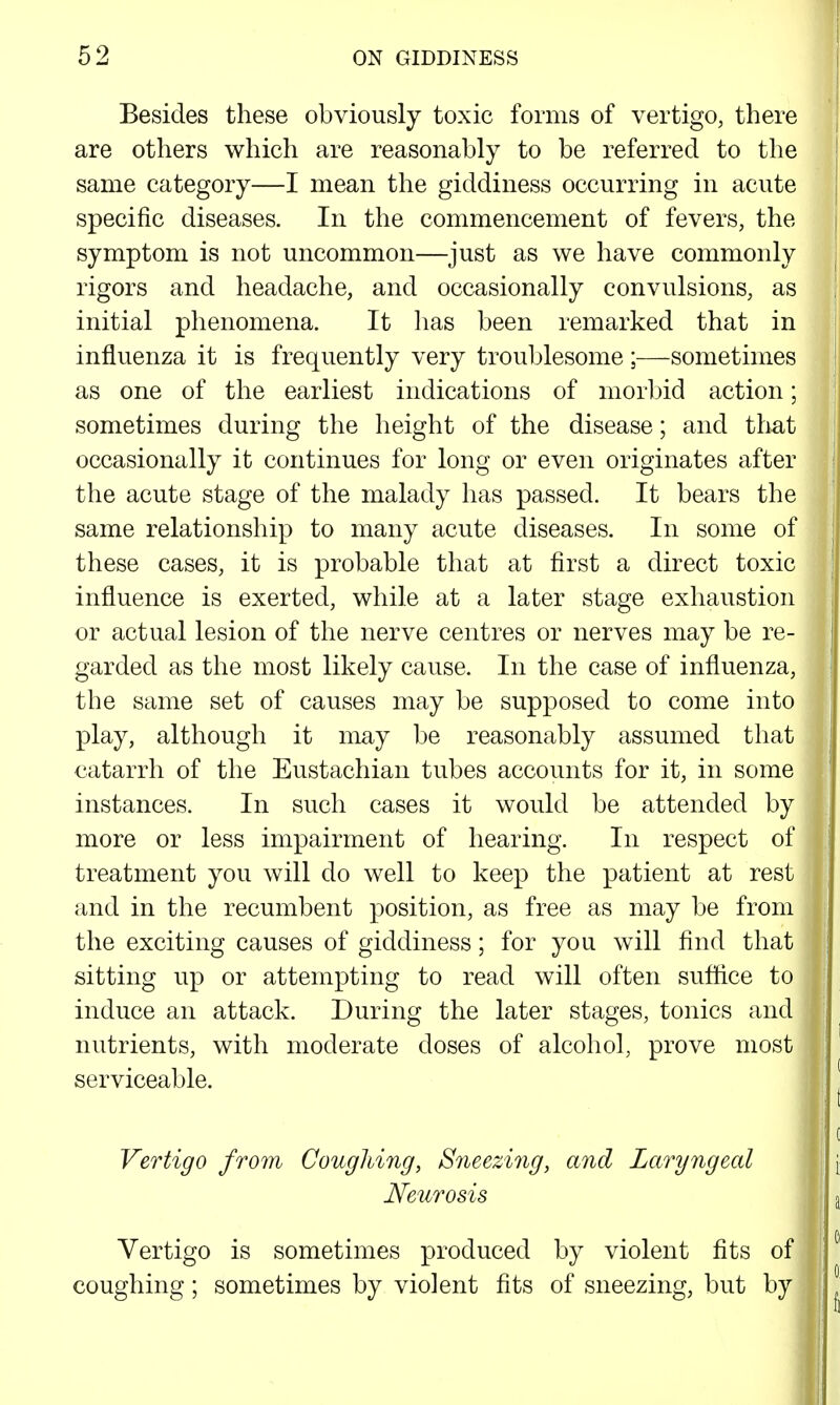 Besides these obviously toxic forms of vertigo, there are others which are reasonably to be referred to the same category—I mean the giddiness occurring in acute specific diseases. In the commencement of fevers, the symptom is not uncommon—just as we have commonly rigors and headache, and occasionally convulsions, as initial phenomena. It has been remarked that in influenza it is frequently very troublesome ;—sometimes as one of the earliest indications of morbid action; sometimes during the height of the disease; and that occasionally it continues for long or even originates after the acute stage of the malady has passed. It bears the same relationship to many acute diseases. In some of these cases, it is probable that at first a direct toxic influence is exerted, while at a later stage exhaustion or actual lesion of the nerve centres or nerves may be re- garded as the most likely cause. In the case of influenza, the same set of causes may be supposed to come into play, although it may be reasonably assumed that catarrh of the Eustachian tubes accounts for it, in some instances. In such cases it would be attended by more or less impairment of hearing. In respect of treatment you will do well to keep the patient at rest and in the recumbent position, as free as may be from the exciting causes of giddiness; for you will find that sitting up or attempting to read will often suffice to induce an attack. During the later stages, tonics and nutrients, with moderate doses of alcohol, prove most serviceable. Vertigo from Coughing, Sneezing, and Laryngeal Neitrosis Vertigo is sometimes produced by violent fits of coughing; sometimes by violent fits of sneezing, but by