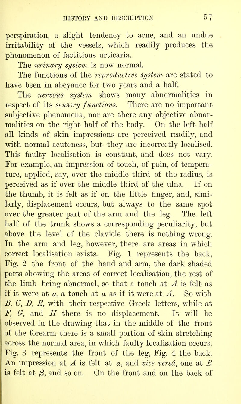 perspiration, a slight tendency to acne, and an undue irritability of the vessels, which readily produces the phenomenon of factitious urticaria. The urinary system is now normal. The functions of the reproductive system are stated to have been in abeyance for two years and a half. The nervous system shows many abnormalities in respect of its sensory functions. There are no important subjective phenomena, nor are there any objective abnor- malities on the right half of the body. On the left half all kinds of skin impressions are perceived readily, and with normal acuteness, but they are incorrectly localised. This faulty localisation is constant, and does not vary. For example, an impression of touch, of pain, of tempera- ture, applied, say, over the middle third of the radius, is perceived as if over the middle third of the ulna. If on the thumb, it is felt as if on the little finger, and, simi- larly, displacement occurs, but always to the same spot over the greater part of the arm and the leg. The left half of the trunk shows a corresponding peculiarity, but above the level of the clavicle there is nothing wrong. In the arm and leg, however, there are areas in which correct localisation exists. Fig. 1 represents the back, Fig. 2 the front of the hand and arm, the dark shaded parts showing the areas of correct localisation, the rest of the limb being abnormal, so that a touch at A is felt as if it were at <x, a touch at a as if it were at A. So with B, C, D, U, with their respective Greek letters, while at F, G, and IT there is no displacement. It will be observed in the drawing that in the middle of the front of the forearm there is a small portion of skin stretching across the normal area, in which faulty localisation occurs. Fig. 3 represents the front of the leg. Fig. 4 the back. An impression at A is felt at a, and vice versa, one at B is felt at /3, and so on. On the front and on the back of