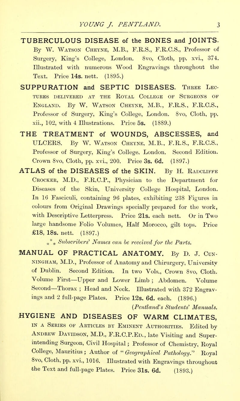 TUBERCULOUS DISEASE of the BONES and JOINTS. By W. Watson Cheyne, M.B., F.R.S., F.R.C.S., Professor of Surgery, King's College, London. 8vo, Cloth, pp. xvi., 374. Illustrated with numerous Wood Engravings throughout the Text. Price 14s. nett. (1895.) SUPPURATION and SEPTIC DISEASES. Three Lec- tures DELIVERED AT THE ROYAL COLLEGE OF SURGEONS OP England. By W. Watson Cheyne, M.B., F.R.S., E.R.C.S., Professor of Surgery, King's College, London. Svo, Cloth, pp. xii., 102, with 4 Illustrations. Price 5s. (1889.) THE TREATMENT of WOUNDS, ABSCESSES, and ULCERS. By W. Watson Cheyne, M.B., F.R.S., F.R.C.S., Professor of Surgery, King's College, London. Second Edition. Crown 8vo, Cloth, pp. xvi., 200. Price 3s. 6d. (1897.) ATLAS of the DISEASES of the SKIN. By H. Radcliffe Crocker, M.D., F.R.C.P., Physician to the Department for Diseases of the Skin, University College Hospital, London. In 16 Fasciculi, containing 96 plates, exhibiting 238 Figures in colours from Original Drawings specially prepared for the work, with Descriptive Letterpress. Price 21s. each nett. Or in Two large handsome Folio Volumes, Half Morocco, gilt tops. Price £18, 18s. nett. (1897.) ,*^ Subscribers' Names can he 7'eceived for the Parts. MANUAL OF PRACTICAL ANATOMY. By D. J. Cun- ningham, M.D., Professor of Anatomy and Chirurgery, University of Dublin. Second Edition. In two Vols., Crown 8vo, Cloth. Volume First—Upper and Lower Limb ; Abdomen. Volume Second—Thorax ; Head and Neck. Illustrated with 372 Engrav- ings and 2 full-page Plates. Price 12s. 6d. each. (1896.) {Pentland's Students' Manuals. HYGIENE AND DISEASES OF WARM CLIMATES, IN A Series of Articles by Eminent Authorities. Edited by Andrew Davidson, M.D., F.R.C.P.Ed., late Visiting and Super- intending Surgeon, Civil Hospital; Professor of Chemistry, Royal College, Mauritius ; Author of  Geographical Pathology. Royal 8vo, Cloth, pp. xvi., 1016. Illustrated with Engravings throughout the Text and full-page Plates. Price 31s. 6d. (1893.)