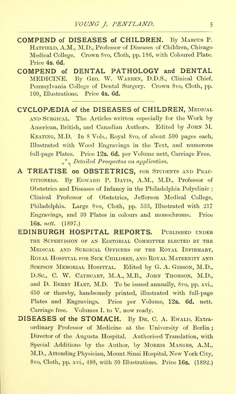 COMPEND of DISEASES of CHILDREN. By Maecus P. Hatfield, A.M., M.D., Professor of Diseases of Children, Chicago Medical College. Crown 8vo, Cloth, pp. 186, with Coloured Plate. Price 4s. 6d. COMPEND of DENTAL PATHOLOGY and DENTAL MEDICINE. By Geo. W. Warren, D.D.S., Clinical Chief, Pennsylvania College of Dental Surgery. Crown 8vo, Cloth, pp. 109, Illustrations. Price 4s. 6d. CYCLOPAEDIA of the DISEASES of CHILDREN, Medical and Surgical. The Articles written especially for the Work by American, British, and Canadian Authors. Edited by John Keating, M.D. In 8 Vols., Royal 8vo, of about 500 pages each, Illustrated with Wood Engravings in the Text, and numerous full-page Plates. Price 12s. 6d. per Volume nett. Carriage Free. Detailed Prospectus on application. A TREATISE on OBSTETRICS, for Students and Prac- titioners. By Edward P. Davis, A.M., M.D., Professor of Obstetrics and Diseases of Infancy in the Philadelphia Polyclinic ; Clinical Professor of Obstetrics, Jefferson Medical College, Philadelphia. Large 8vo, Cloth, pp. 533, Illustrated with 217 Engravings, and 30 Plates in colours and monochrome. Price 16s. 7ictt. (1897.) EDINBURGH HOSPITAL REPORTS. Published under the Supervision of an Editorial Committee elected by the Medical and Surgical Officers of the Royal Infirmary, Royal Hospital for Sick Children, and Royal Maternity and Simpson Memorial Hospital. Edited by G. A. Gibson, M.D., D.Sc, C. W. Cathcart, M.A., M.B., John Thomson, M.D., and D. Berry Hart, M.D. To be issued annually, 8vo, pp. xvi., 650 or thereby, handsomely printed, illustrated with full-page Plates and Engravings. Price per Volume, 12s. 6d. nett. Carriage free. Volumes I. to V. now ready. DISEASES of the STOMACH. By Dr. C. A. Ewald, Extra- ordinary Professor of Medicine at the University of Berlin; Director of the Augusta Hospital. Authorised Translation, with Special Additions by the Author, by Morris Manges, A.M., M.D., Attending Physician, Mount Sinai Hospital, New York City, 8vo, Cloth, pp. xvi., 498, with 30 Illustrations. Price 16s. (1892.)