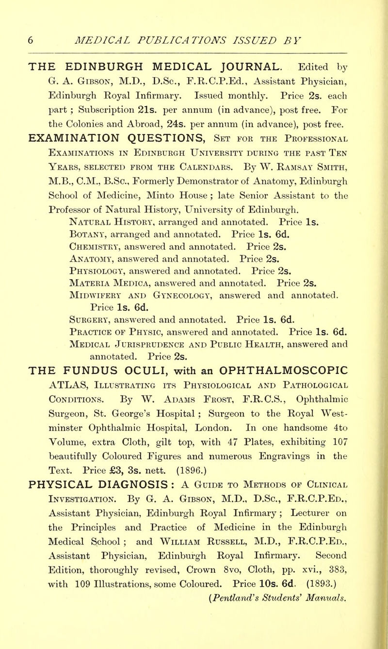 THE EDINBURGH MEDICAL JOURNAL. Edited by G. A. Gibson, M.D., D.Sc, F.R.C.P.Ed., Assistant Physician, Edinburgh Royal Infirmary, Issued monthly. Price 2s. each part ; Subscription 21s. per annum (in advance), post free. For the Colonies and Abroad, 24s. per annum (in advance), post free. EXAMINATION QUESTIONS, Set for the Professional Examinations in Edinburgh University during the past Ten Years, selected from the Calendars. By W. Ramsay Smith, M.B., CM,, B.Sc, Formerly Demonstrator of Anatomy, Edinburgh School of Medicine, Minto House ; late Senior Assistant to the Professor of Natural History, University of Edinburgh, Natural History, arranged and annotated. Price Is. Botany, arranged and annotated. Price Is. 6d. Chemistry, ansvi^ered and annotated. Price 2s. Anatomy, answ^ered and annotated. Price 2s. Physiology, answered and annotated. Price 2s. Materia Medica, answered and annotated. Price 2s. Midwifery and Gynecology, answered and annotated. Price Is. 6d. Surgery, answered and annotated. Price Is. 6d. Practice of Physic, answered and annotated. Price Is, 6d. Medical Jurisprudence and Public Health, answered and annotated. Price 2s. THE FUNDUS OCULI, with an OPHTHALMOSCOPIC ATLAS, Illustrating its Physiological and Pathological Conditions. By W. Adams Frost, F.R.C.S., Ophthalmic Surgeon, St. George's Hospital ; Surgeon to the Royal West- minster Ophthalmic Hospital, London. In one handsome 4to Volume, extra Cloth, gilt top, with 47 Plates, exhibiting 107 beautifully Coloured Figures and numerous Engravings in the Text. Price £3, 3s. nett. (1896.) PHYSICAL DIAGNOSIS : A Guide to Methods of Clinical Investigation. By G. A. Gibson, M.D., D.Sc, F.R.CP.Ed., Assistant Physician, Edinburgh Royal Infirmary ; Lecturer on the Principles and Practice of Medicine in the Edinburgh Medical School ; and William Russell, M.D., F.R.CP.Ed., Assistant Physician, Edinburgh Royal Infirmary. Second Edition, thoroughly revised. Crown 8vo, Cloth, pp. xvi., 383, with 109 Illustrations, some Coloured. Price lOs. 6d. (1893.)