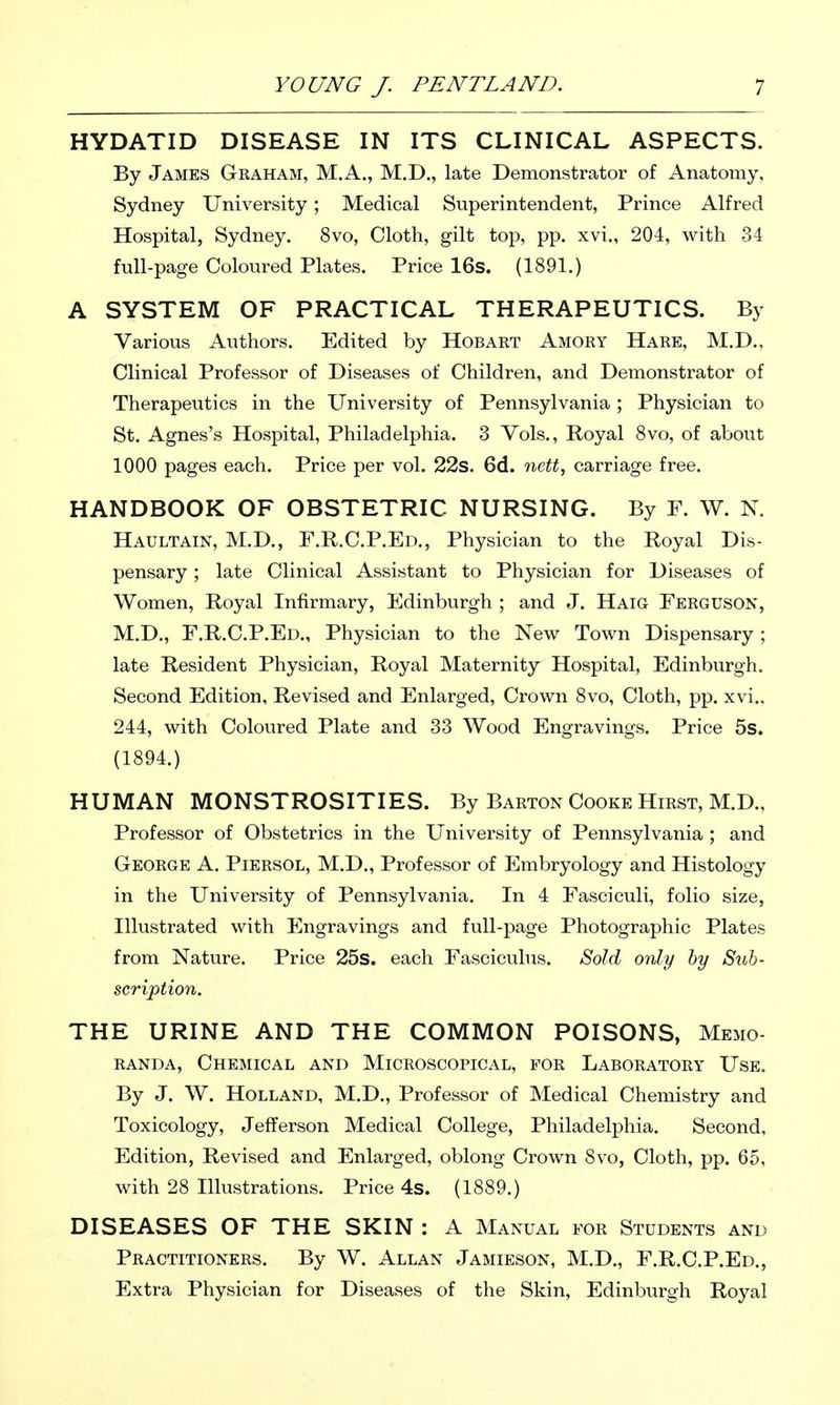 HYDATID DISEASE IN ITS CLINICAL ASPECTS. By James Graham, M.A., M.D., late Demonstrator of Anatomy, Sydney University; Medical Superintendent, Prince Alfred Hospital, Sydney. 8vo, Cloth, gilt top, pp. xvi„ 204, with 34 full-page Coloured Plates. Price 16s. (1891.) A SYSTEM OF PRACTICAL THERAPEUTICS. By Various Authors. Edited by Hobart Amory Hare, M.D., Clinical Professor of Diseases of Children, and Demonstrator of Therapeutics in the University of Pennsylvania ; Physician to St. Agnes's Hospital, Philadelphia. 3 Vols., Royal 8vo, of about 1000 pages each. Price per vol. 22s. 6d. carriage free. HANDBOOK OF OBSTETRIC NURSING. By P. W. N. Haultain, M.D., F.R.C.P.Ed,, Physician to the Royal Dis- pensary ; late Clinical Assistant to Physician for Diseases of Women, Royal Infirmary, Edinburgh ; and J. Haig Ferguson, M.D., F.R.C.P.Ed., Physician to the New Town Dispensary ; late Resident Physician, Royal Maternity Hospital, Edinburgh. Second Edition, Revised and Enlarged, Crown Svo, Cloth, pp. xvi.. 244, with Coloured Plate and 33 Wood Engravings. Price 5s. (1894.) HUMAN MONSTROSITIES. By Barton Cooke Hirst, M.D., Professor of Obstetrics in the University of Pennsylvania ; and George A. Piersol, M.D., Professor of Embryology and Histology in the University of Pennsylvania. In 4 Fasciculi, folio size, Illustrated with Engravings and full-page Photographic Plates from Nature. Price 25s. each Fascicuhis. Sold only hy Sub- scription. THE URINE AND THE COMMON POISONS, Memo- randa, Chemical and Microscopical, for Laboratory Use. By J. W. Holland, M.D., Professor of Medical Chemistry and Toxicology, Jefferson Medical College, Philadelphia. Second, Edition, Revised and Enlarged, oblong Crown 8vo, Cloth, pp. 65, with 28 Illustrations. Price 4s. (1889.) DISEASES OF THE SKIN : A Manual for Students and Practitioners. By W. Allan Jamieson, M.D., F.R.C.P.Ed., Extra Physician for Diseases of the Skin, Edinburgh Royal