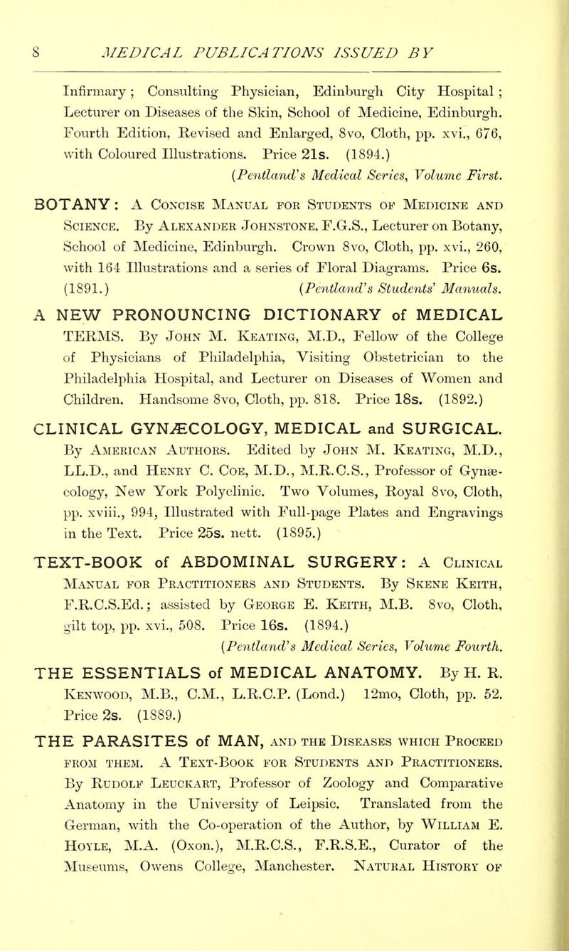 Infirmary; Consulting Physician, Edinburgh City Hospital ; Lecturer on Diseases of the Skin, School of Medicine, Edinburgh. Fourth Edition, Revised and Enlarged, 8vo, Cloth, pp. xvi., 676, with Coloured Illustrations. Price 21s. (1894.) {Pcntlan(Vs Medical Scries, Volume First. BOTANY: A Concise Manual for Students oe Medicine and Science. By Alexander Johnstone, F.CS., Lecturer on Botany, School of Medicine, Edinburgh. Crown Svo, Cloth, pp. xvi., 260, with 164 Illustrations and a series of Floral Diagrams. Price 6s. (1891.) {Pentland's Students' Manuals. A NEW PRONOUNCING DICTIONARY of MEDICAL TERMS. By John M. Keating, M.D., Fellow of the College of Physicians of Philadelphia, Visiting Obstetrician to the Philadelphia Hospital, and Lecturer on Diseases of Women and Children. Handsome 8vo, Cloth, pp. 818. Price 18s. (1892.) CLINICAL GYNECOLOGY, MEDICAL and SURGICAL. By American Authors. Edited by John M. Keating, M.D., LL.D., and Henry C. Coe, M.D., M.R.C.S., Professor of Cynse- cology, New York Polyclinic. Two Volumes, Royal 8vo, Cloth, pp. xviii., 994, Illustrated with Full-page Plates and Engravings in the Text. Price 25s. nett. (1895.) TEXT-BOOK of ABDOMINAL SURGERY; A Clinical Manual for Practitioners and Students. By Skene Keith, F.R.C.S.Ed.; assisted by George E. Keith, M.B. 8vo, Cloth, gilt top, pp. xvi., 508. Price 16s. (1894.) {Penthmd's Medical Series, Volume Foxirth. THE ESSENTIALS of MEDICAL ANATOMY. By H. R. Kenwood, M.B., CM., L.R.C.P. (Lond.) 12mo, Cloth, pp. 52. Price 2s. (1889.) THE PARASITES of MAN, and the Diseases which Proceed FROM THEM. A TeXT-BoOK FOR STUDENTS AND PRACTITIONERS. By Rudolf Leuckart, Professor of Zoology and Comparative Anatomy in the University of Leipsic. Translated from the German, with the Co-operation of the Author, by William E. HOYLE, M.A. (Oxon.), M.R.C.S., F.R.S.E., Curator of the Museums, Owens College, Manchester. Natural History of