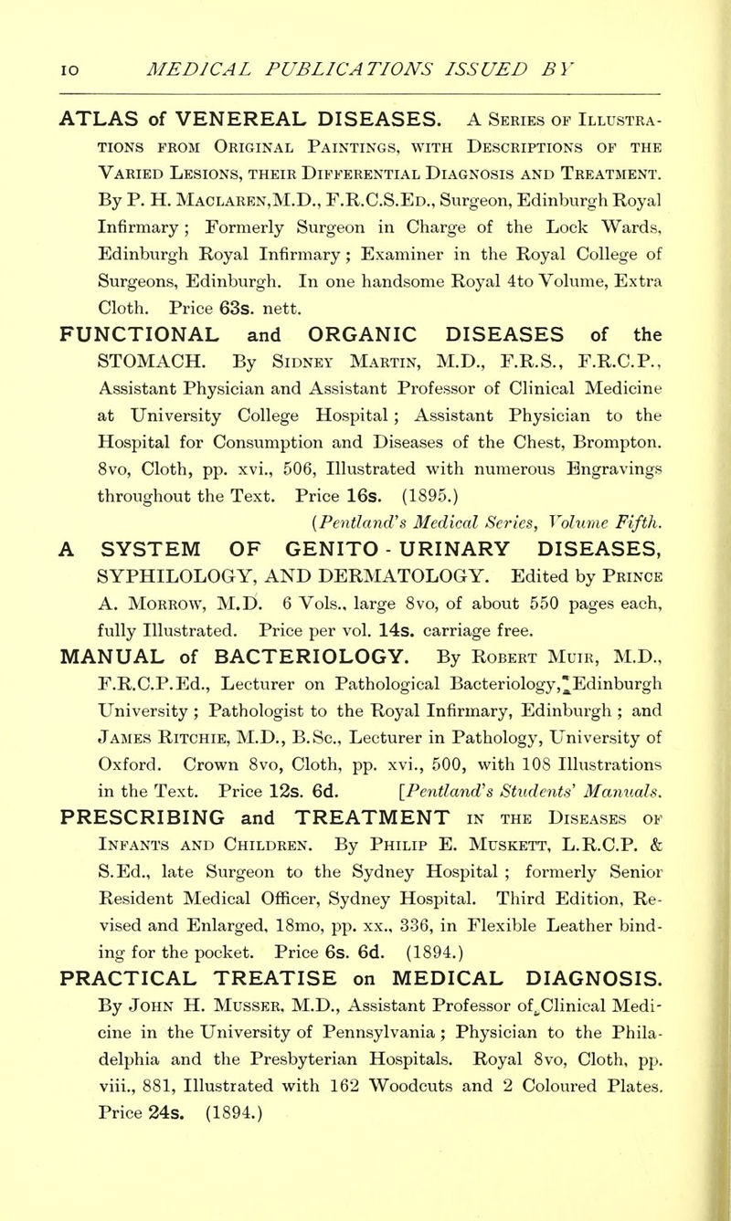 ATLAS of VENEREAL DISEASES. A Series of Illustra- tions FROM Original Paintings, with Descriptions of the Varied Lesions, their Differential Diagnosis and Treatment. By P. H. Maclaren,M.D., F.R.C.S.Ed., Surgeon, Edinburgh Royal Infirmary; Formerly Surgeon in Charge of the Lock Wards, Edinburgh Royal Infirmary; Examiner in the Royal College of Surgeons, Edinburgh. In one handsome Royal 4to Volume, Extra Cloth. Price 63s. nett. FUNCTIONAL and ORGANIC DISEASES of the STOMACH. By Sidney Martin, M.D., F.R.S., F.R.C.P., Assistant Physician and Assistant Professor of Clinical Medicine at University College Hospital ; Assistant Physician to the Hospital for Consumption and Diseases of the Chest, Brompton. 8vo, Cloth, pp. xvi., 506, Illustrated with numerous Engravings throughout the Text. Price 16s. (1895.) {Pentland''s Medical Series, Volume Fifth. A SYSTEM OF GENITO - URINARY DISEASES, SYPHILOLOGY, AND DERMATOLOGY. Edited by Prince A. Morrow, M.L». 6 Vols., large 8vo, of about 550 pages each, fully Illustrated. Price per vol. 14s. carriage free. MANUAL of BACTERIOLOGY. By Robert Muir, M.D., F.R.C.P.Ed., Lecturer on Pathological Bacteriology,Edinburgh University ; Pathologist to the Royal Infirmary, Edinburgh ; and James Ritchie, M.D., B.Sc, Lecturer in Pathology, L^'niversity of Oxford. Crown 8vo, Cloth, pp. xvi., 500, with 108 Illustrations in the Text. Price 12s. 6d. [Pentland's Students' Manuals. PRESCRIBING and TREATMENT in the Diseases of Infants and Children. By Philip E. Muskett, L.R.C.P. & S.Ed., late Surgeon to the Sydney Hospital ; formerly Senior Resident Medical Officer, Sydney Hospital. Third Edition, Re- vised and Enlarged, 18mo, pp. xx., 336, in Flexible Leather bind- ing for the pocket. Price 6s. 6d. (1894.) PRACTICAL TREATISE on MEDICAL DIAGNOSIS. By John H. Musser. M.D., Assistant Professor of^Clinical Medi- cine in the University of Pennsylvania ; Physician to the Phila- delphia and the Presbyterian Hospitals. Royal 8vo, Cloth, pp. viii., 881, Illustrated with 162 Woodcuts and 2 Coloured Plates. Price 24s. (1894.) .