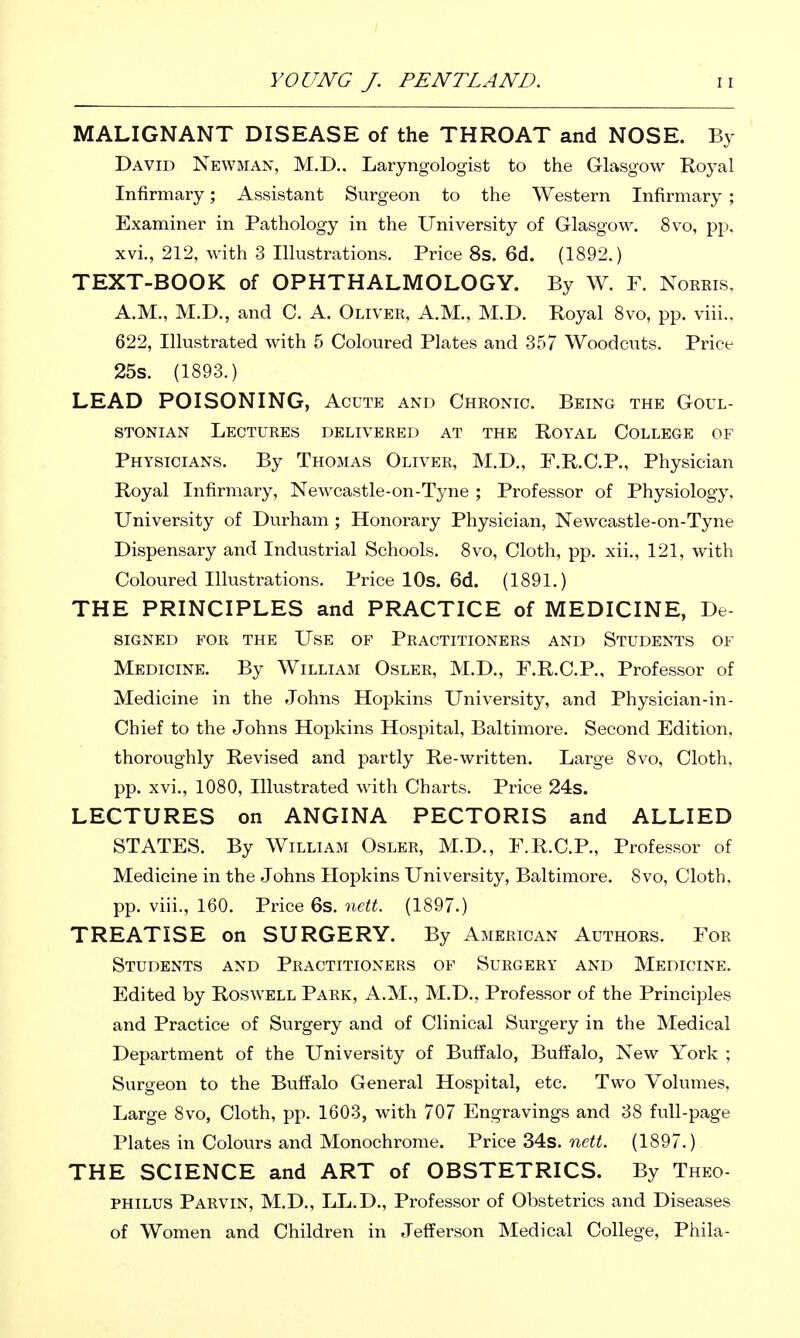 MALIGNANT DISEASE of the THROAT and NOSE. By David Newman, M.D.. Laryngologist to the Glasgow Royal Infirmary; Assistant Surgeon to the Western Infirmary ; Examiner in Pathology in the University of Glasgow. 8vo, pp. xvi., 212, with 3 Illustrations, Price 8s. 6d. (1892.) TEXT-BOOK of OPHTHALMOLOGY. By W. F. Noreis, A.M., M.D., and C. A. Oliver, A.M., M.D. Royal Svo, pp. viii.. 622, Illustrated with 5 Coloured Plates and 357 Woodcuts. Price 25s. (1893.) LEAD POISONING, Acute and Chronic. Being the Goul- STONiAN Lectures delivered at the Royal College of Physicians. By Thomas Oliver, M.D., F.R.C.P., Physician Royal Infirmary, Newcastle-on-Tyne ; Professor of Physiology, University of Durham ; Honorary Physician, Newcastle-on-Tyne Dispensary and Industrial Schools. 8vo, Cloth, pp. xii., 121, with Coloured Illustrations. Price lOs. 6d. (1891.) THE PRINCIPLES and PRACTICE of MEDICINE, De- SIGNED FOR THE USE OF PRACTITIONERS AND STUDENTS OF Medicine. By William Osler, M.D., F.R.C.P., Professor of Medicine in the Johns Hopkins University, and Physician-in- Chief to the Johns Hopkins Hospital, Baltimore. Second Edition, thoroughly Revised and partly Re-written. Large 8vo, Cloth, pp. xvi., 1080, Illustrated with Charts. Price 24s. LECTURES on ANGINA PECTORIS and ALLIED STATES. By William Osler, M.D., F.R.C.P., Professor of Medicine in the Johns Hopkins University, Baltimore. Svo, Cloth, pp. viii., 160. Price 6s. nett. (1897.) TREATISE on SURGERY. By American Authors. For Students and Practitioners of Surgery and Medicine. Edited by Roswell Park, A.M., M.D., Professor of the Principles and Practice of Surgery and of Clinical Surgery in the Medical Department of the University of Buffalo, Buffalo, New York ; Surgeon to the Buffalo General Hospital, etc. Two Volumes, Large Svo, Cloth, pp. 1603, with 707 Engravings and 38 full-page Plates in Colours and Monochrome. Price 34s. ne«. (1897.) THE SCIENCE and ART of OBSTETRICS. By Theo- PHILUS Parvin, M.D., LL.D., Professor of Obstetrics and Diseases of Women and Children in Jefferson Medical College, Phila-