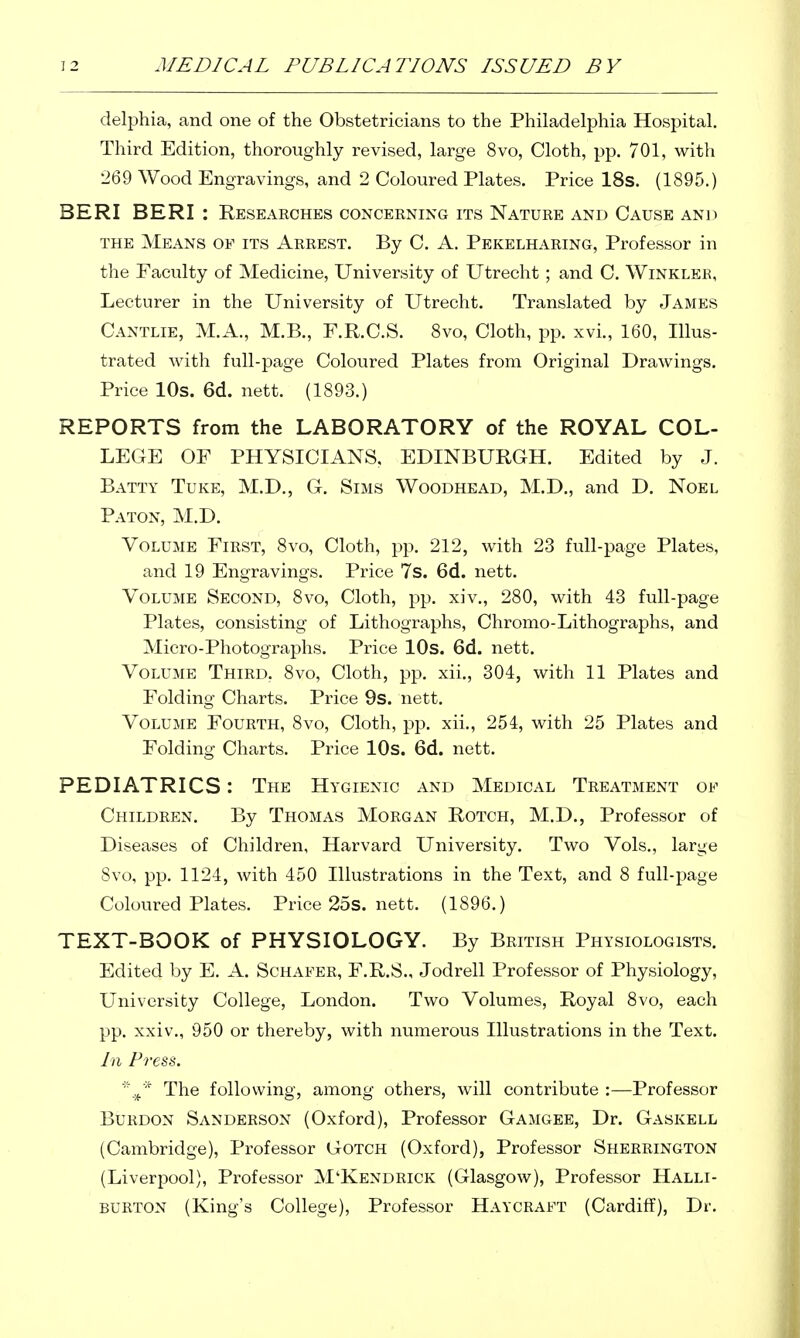 delphia, and one of the Obstetricians to the Philadelphia Hospital. Third Edition, thoroughly revised, large 8vo, Cloth, pp. 701, with 269 Wood Engravings, and 2 Coloured Plates. Price 18s. (1895.) BERI BERI : Researches concerning its Nature and Cause and THE Means of its Arrest. By C. A. Pekelharing, Professor in the Faculty of Medicine, University of Utrecht; and C. Winkler, Lecturer in the University of Utrecht. Translated by James Cantlie, M.A., M.B., F.R.C.S. 8vo, Cloth, pp. xvL, 160, Illus- trated with full-page Coloured Plates from Original Drawings. Price 10s. 6d. nett. (1893.) REPORTS from the LABORATORY of the ROYAL COL- LEGE OF PHYSICIANS, EDINBURGH. Edited by J. Batty Tuke, M.D., G. Sims Woodhead, M.D., and D. Noel Baton, M.D. Volume First, 8vo, Cloth, pp. 212, with 23 full-page Plates, and 19 Engravings. Price 7s. 6d. nett. Volume Second, 8vo, Cloth, pp. xiv., 280, with 43 full-page Plates, consisting of Lithographs, Chromo-Lithographs, and Micro-Photographs. Price lOs. 6d. nett. Volume Third, 8vo, Cloth, pp. xii., 304, with 11 Plates and Folding Charts. Price 9s. nett. Volume Fourth, 8vo, Cloth, pp. xii., 254, with 25 Plates and Folding Charts. Price lOs. 6d. nett. PEDIATRICS: The Hygienic and Medical Treatment of Children. By Thomas Morgan Rotch, M.D., Professor of Diseases of Children, Harvard University. Two Vols., large 8vo, pp. 1124, with 450 Illustrations in the Text, and 8 full-page Coloured Plates. Price 25s. nett. (1896.) TEXT-BOOK of PHYSIOLOGY. By British Physiologists. Edited by E. A. Schafer, F.R.8., Jodrell Professor of Physiology, University College, London. Two Volumes, Royal Svo, each pp. xxiv., 950 or thereby, with numerous Illustrations in the Text. In Press. The following, among others, will contribute :—Professor Burdon Sanderson (Oxford), Professor Gamgee, Dr. Gaskell (Cambridge), Professor GoTCH (Oxford), Professor Sherrington (Liverpool), Professor M'Kendrick (Glasgow), Professor Halli- burton (King's College), Professor Haycraft (Cardiff), Dr.