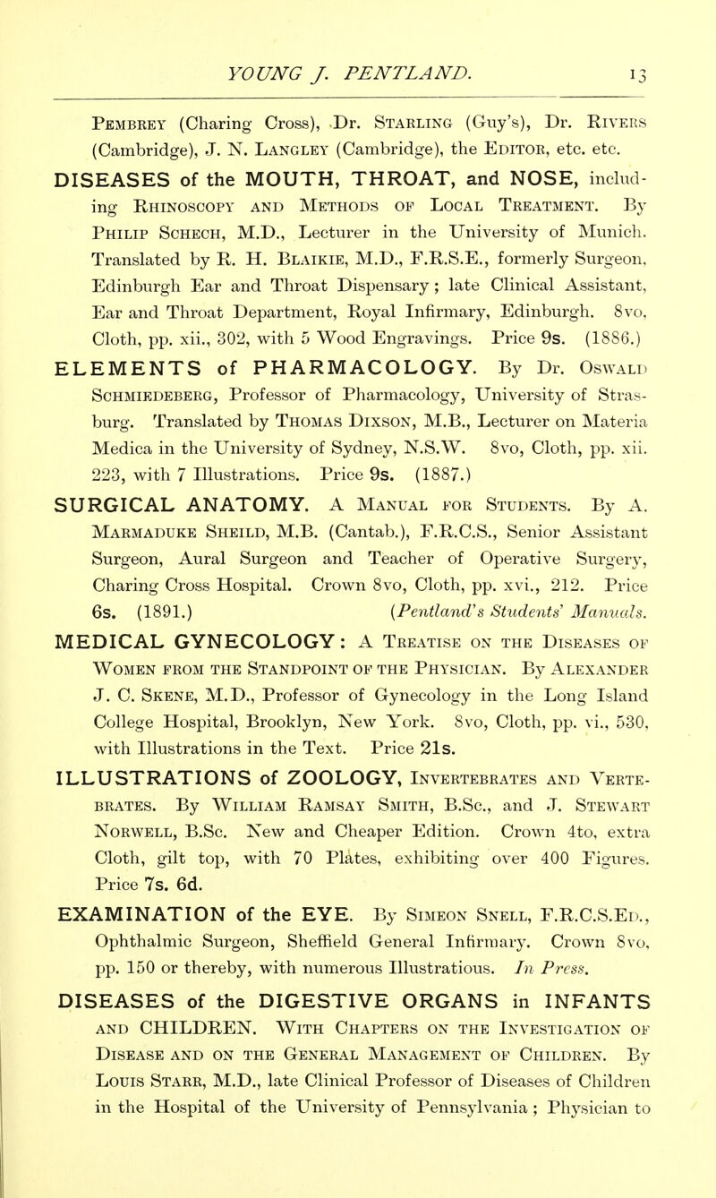 Pembrey (Charing Cross), Dr. Staeling (Guy's), Dr. Rivers (Cambridge), J. N. Langley (Cambridge), the Editoe, etc. etc. DISEASES of the MOUTH, THROAT, and NOSE, includ- ing Rhinoscopy and Methods op Local Teeatment. By Philip Schech, M.D., Lecturer in the University of Munich. Translated by R. H. Blaikie, M.D., F.R.S.E., formerly Surgeon. Edinburgh Ear and Throat Dispensary ; late Clinical Assistant, Ear and Throat Department, Royal Infirmary, Edinburgh. 8vo, Cloth, pp. xii., 302, with 5 Wood Engravings. Price 9s. (1886.) ELEMENTS of PHARMACOLOGY. By Dr. Oswald Schmiedebeeg, Professor of Pharmacology, University of Stras- burg. Translated by Thomas Dixson, M.B., Lecturer on Materia Medica in the University of Sydney, N.S.W. 8vo, Cloth, pp. xii. 223, with 7 Illustrations. Price 9s. (1887.) SURGICAL ANATOMY. A Manual foe Students. By A. Marmaduke Sheild, M.B. (Cantab.), E.R.C.S., Senior Assistant Surgeon, Aural Surgeon and Teacher of Operative Surgery, Charing Cross Hospital. Crown 8vo, Cloth, pp. xvi., 212. Price 6s. (1891.) {Pentland's Stxidents Manuals. MEDICAL GYNECOLOGY : A Teeatise on the Diseases of Women peom the Standpoint of the Physician. By Alexander J. C. Skene, M.D., Professor of Gynecology in the Long Island College Hospital, Brooklyn, New York. 8vo, Cloth, pp. vi., 530, with Illustrations in the Text. Price 21S. ILLUSTRATIONS of ZOOLOGY, Inveetebeates and Veete- BEATES. By William Ramsay Smith, B.Sc, and J. Stewaet NoEWELL, B.Sc. New and Cheaper Edition. Crown 4to, extra Cloth, gilt top, with 70 Plates, exhibiting over 400 Figures. Price 7s. 6d. EXAMINATION of the EYE. By Simeon Snell, F.R.C.S.Ed., Ophthalmic Surgeon, Sheffield General Infirmary. Crown 8vo, pp. 150 or thereby, with numerous lUustratious. In Press. DISEASES of the DIGESTIVE ORGANS in INFANTS AND CHILDREN. With Chaptees on the Investigation of Disease and on the Geneeal Management of Childeen. By Louis Staee, M.D., late Clinical Professor of Diseases of Children in the Hospital of the University of Pennsylvania ; Physician to