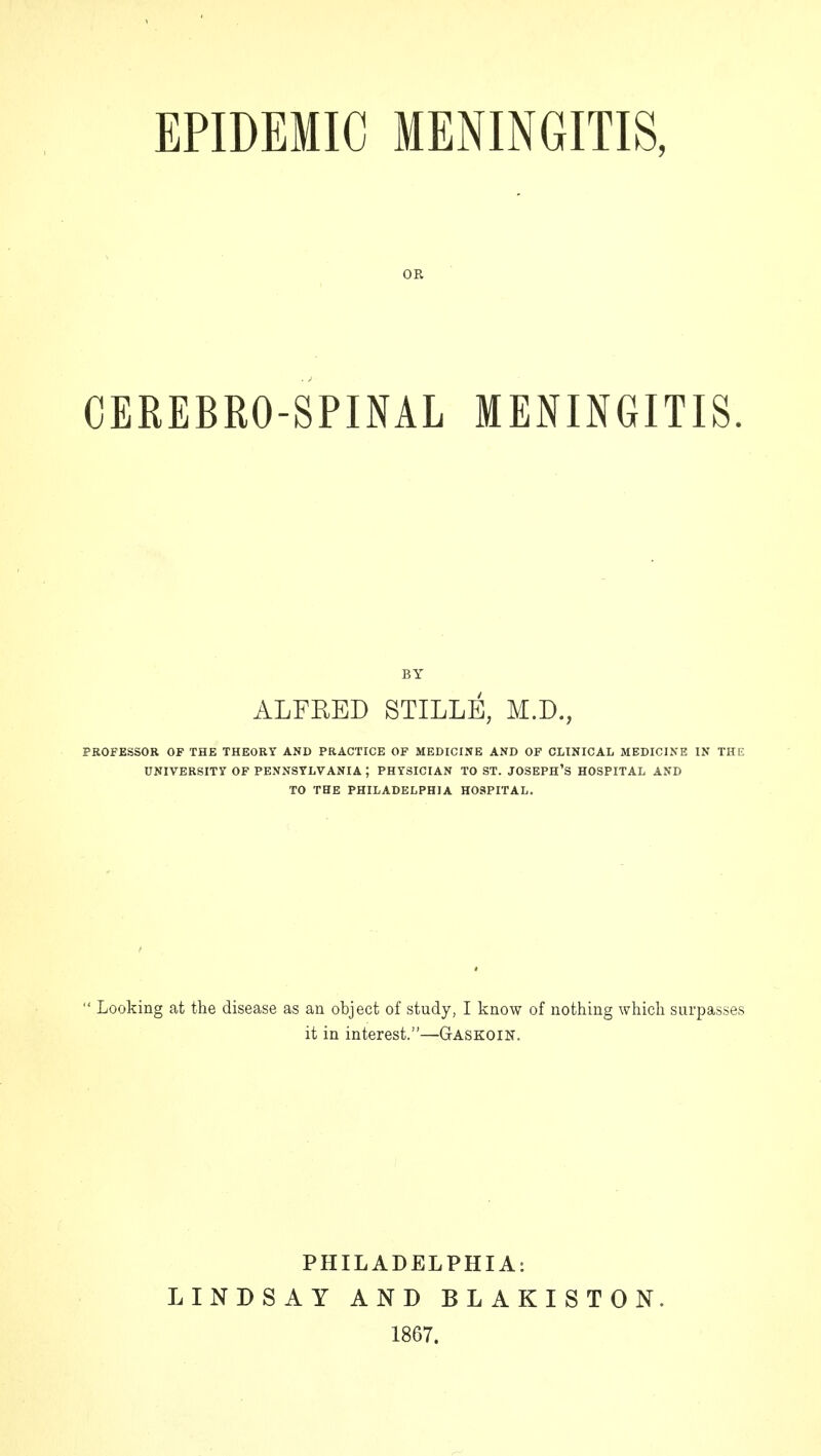 EPIDEMIC MENINGITIS, OR CEREBRO-SPINAL MENINGITIS. BY ALFRED STILLE, M.D., PROFESSOR OF THE THEORY AND PRACTICE OF MEDICINE AND OF CLINICAL MEDICINE IN THE UNIVERSITY OF PENNSYLVANIA ; PHYSICIAN TO ST. JOSEPH'S HOSPITAL AND TO THE PHILADELPHIA HOSPITAL.  Looking at the disease as an object of study, I know of nothing which surpasses it in interest.—Gaskoin. PHILADELPHIA: LINDSAY AND BLAKISTON. 1867.