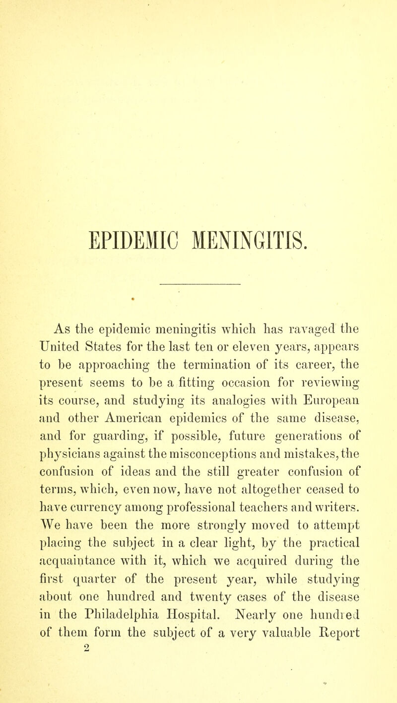 EPIDEMIC MENINGITIS. As the epidemic meningitis which has ravaged the United States for the last ten or eleven years, appears to be approaching the termination of its career, the present seems to be a fitting occasion for reviewing its course, and studying its analogies with European and other American epidemics of the same disease, and for guarding, if possible, future generations of phj'sicians against the misconceptions and mistakes, the confusion of ideas and the still greater confusion of terms, which, even now, have not altogether ceased to have currency among professional teachers and writers. We have been the more strongly moved to attempt placing the subject in a clear light, by the practical acquaintance with it, which we acquired during the first quarter of the present year, while studying about one hundred and twenty cases of the disease in the Philadelphia Hospital. Nearly one hundred of them form the subject of a very valuable Report 2